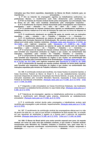 instruções que lhes forem expedidas, depositarão no Banco do Brasil, mediante guia, as
importâncias                                    arrecadadas.
       § 1º Em se tratando de empregador, agentes ou trabalhadores autônomos, ou
profissionais liberais, o recolhimento será feito diretamente pelo contribuinte.
      § 2º Em se tratando de imposto sindical devido pelos empregados, sua arrecadação, feita
na forma do art. 582, será recolhida diretamente pelo empregador respectivo.
      § 3º O recolhimento do imposto sindical descontado pelos empregadores aos respectivos
empregados        será      efetuado     no   mês      de     abril   de     cada   ano.
      § 4º O recolhimento do imposto sindical pelos agentes ou trabalhadores autônomos e
profissionais liberais realizar-se-á no mês de fevereiro de cada ano na forma do disposto no
presente                                        capítulo.
      § 5º O recolhimento obedecerá ao sistema de guias de acordo com as instruções
expedidas        pelo     ministro     do     Trabalho,     Indústria      e   Comércio.
      § 5º O recolhimento obedecerá ao sistema de guias de acordo com as instruções
expedidas pela Comissão Nacional de Sindicalização. No corrente exercício o recolhimento
efetuar-se-á ainda pelos modelos existentes. (Redação dada pelo Decreto-lei nº 8.740, de
19.1.1946, com vigência suspensa pelo Decreto-lei nº 8.987-A, de 1946)
      § 5º O recolhimento obedecerá ao sistema de guias de acordo com as instruções
expedidas        pelo     ministro     do     Trabalho,     Indústria      e   Comércio.
      § 6º O comprovante de depósito do imposto sindical, efetuado na forma deste capítulo,
será remetido aos respectivos sindicatos ou órgãos a que couber, na conformidade das
instruções     expedidas     pelo    ministro  do    Trabalho,   Indústria   e   Comércio.
      § 6º O comprovante de depósito do imposto sindical, efetuado na forma deste capítulo,
será remetido aos respectivos sindicatos ou órgãos a que couber, na conformidade das
instruções expedidas pela Comissão Nacional de Sindicalização. (Redação dada pelo Decreto-
lei nº 8.740, de 19.1.1946, com vigência suspensa pelo Decreto-lei nº 8.987-A, de 1946)
      § 6º O comprovante de depósito do imposto sindical, efetuado na forma deste capítulo,
será remetido aos respectivos sindicatos ou órgãos a que couber, na conformidade das
instruções expedidas pelo ministro do Trabalho, Indústria e Comércio.

      Art. 586. A contribuição sindical será recolhida, nos meses fixados no presente Capítulo, à
Caixa Econômica Federal ao Banco do Brasil S. A. ou aos estabelecimentos bancários
nacionais integrantes do sistema de arrecadação dos tributos federais, os quais, de acordo com
instruções expedidas pelo Conselho Monetário Nacional, repassarão à Caixa Econômica
Federal as importâncias arrecadadas. (Redação dada pela Lei nº 6.386, de 9.12.1976) (Vide
Lei nº 11.648, de 2008)

     § 1º Integrarão a rede arrecadadora as Caixas Econômicas Estaduais, nas localidades
onde inexistam os estabelecimentos previstos no caput deste artigo. (Redação dada pela Lei nº
6.386, de 9.12.1976)

      § 2º Tratando-se de empregador, agentes ou trabalhadores autônomos ou profissionais
liberais o recolhimento será efetuado pelos próprios, diretamente ao estabelecimento
arrecadador. (Redação dada pela Lei nº 6.386, de 9.12.1976)

      § 3º A contribuição sindical devida pelos empregados e trabalhadores avulsos será
recolhida pelo empregador e pelo sindicato, respectivamente. (Redação dada pela Lei nº 6.386,
de 9.12.1976)

      Art. 587. O recolhimento da contribuição sindical dos empregadores efetuar-se-á no mês
de janeiro de cada ano, ou, para os que venham a estabelecer-se após aquele mês, na ocasião
em que requeiram às repartições o registro ou a licença para o exercício da respectiva
atividade. (Redação dada pela Lei nº 6.386, de 9.12.1976) (Vide Lei nº 11.648, de 2008)

      Art. 588. O Banco do Brasil abrirá uma conta corrente especial com juros, do imposto
sindical, em nome de cada uma das entidades sindicais, a que couber o imposto sindical,
reconhecidas pelo Ministério do Trabalho, Indústria e Comércio, que, para esse fim, o
cientificará das seguintes ocorrências: reconhecimento, fechamento, eleição, suspensão e
destituição                       de                       diretores.
 