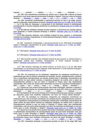 imposto            sindical        relativo        a          cada          sindicato.
      Art. 590. Das importâncias recolhidas de acôrdo com o artigo 586 o Banco do Brasil
transferirá a uma conta especial denominada "Emprêgo e Salário", vinte por cento do Impôsto
Sindical.      (Redação         dada       pela     Lei      nº     4.589,       de       1964)
       Art. 590. Inexistindo confederação, o percentual previsto no item I do artigo anterior
caberá à federação representativa do grupo. (Redação dada pela Lei nº 6.386, de 9.12.1976)
      § 1º Na falta de federação, o percentual a ela destinado caberá à confederação
correspondente à mesma categoria econômica ou profissional. (Incluído pela Lei nº 6.386, de
9.12.1976)
      § 2º Na falta de entidades sindicais de grau superior, o percentual que aquelas caberia
será destinado à "Conta Especial Emprego e Salário". (Incluído pela Lei nº 6.386, de
9.12.1976)
      § 3º Não havendo sindicato, nem entidade sindical de grau superior, a contribuição
sindical será creditada, integralmente, à "Conta Especial Emprego e Salário". (Incluído pela Lei
nº 6.386, de 9.12.1976)

     Art. 590. Inexistindo confederação, o percentual previsto no art. 589 desta Consolidação
caberá à federação representativa do grupo. (Redação dada pela Lei nº 11.648, de 2008)
(Vide Lei nº 11.648, de 2008)

     § 1o (Revogado). (Redação dada pela Lei nº 11.648, de 2008)

     § 2o (Revogado). (Redação dada pela Lei nº 11.648, de 2008)

     § 3o Não havendo sindicato, nem entidade sindical de grau superior ou central sindical, a
contribuição sindical será creditada, integralmente, à ‘Conta Especial Emprego e
Salário’. (Redação dada pela Lei nº 11.648, de 2008)

      § 4o Não havendo indicação de central sindical, na forma do § 1 o do art. 589 desta
Consolidação, os percentuais que lhe caberiam serão destinados à ‘Conta Especial Emprego e
Salário’ (Incluído pela Lei nº 11.648, de 2008)

       Art. 591. As empresas ou os indivíduos, integrantes de categorias econômicas ou
profissionais que não se tenham constituído em sindicato, devem, obrigatoriamente, contribuir
com a importância correspondente ao imposto sindical para a federação representativa do
grupo dentro do qual estiver incluida a respectiva categoria, de acordo com o plano de
enquadramento sindical a que se refere o Capítulo II. Nesse caso, das importâncias
arrecadadas, 20% (vinte por cento) serão deduzidos em favor da respectiva Confederação e
20%        (vinte    por      cento)     para     o      "Fundo      Social      Sindical".
      § 1º Operar-se-á da mesma forma quando não existir Federação, cabendo o imposto à
Confederação representativa do correspondente grupo, do qual 20% (vinte por cento) serão
deduzidos            para           o         fundo          social          sindical.
      § 2º Na hipótese de não haver sindicato nem entidade sindical de grau superior, o imposto
do respectivo grupo será recolhido, totalmente, em favor do "Fundo Social Sindical".
       Art. 591. As emprêsas ou indivíduos, integrantes de categorias econômicas ou
profissionais que não se tenham constituído em sindicato devem, obrigatòriamente concorrer
com a importância correspondente à contribuição sindical para a federação representativa do
grupo dentro do qual estiver incluído na respectiva categoria, de acôrdo com o plano de
enquadramento sindical a que se refere o Capítulo II. Nesse caso, das importâncias
arrecadadas, vinte por cento serão deduzidos em favor da respectiva confederação e vinte por
cento para a conta "Emprêgo e Salário". (Redação dada pela Lei nº 4.589, de 1964)
      § 1º operar-se-á da mesma forma quando não existir a federação, cabendo a contribuição
à confederação representativa do correspondente grupo do qual serão deduzidos vinte por
cento para a conta "Emprêgo e Salário". (Redação dada pela Lei nº 4.589, de 1964)
      § 2º Na hipótese de não haver sindicato nem entidade sindical de grau superior, o impôsto
do respectivo grupo será recolhido inteiramente em favor da conta "Emprêgo e Salário".
(Redação           dada         pela       Lei        nº        4.589,         de         1964)
       Art. 591. Inexistindo sindicato, o percentual previsto no item III do artigo 589 será
 