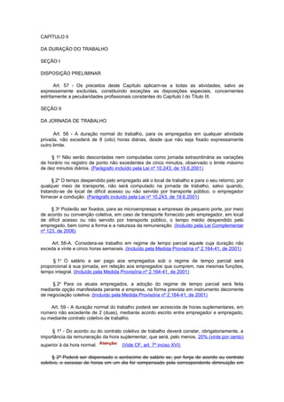 CAPÍTULO II

DA DURAÇÃO DO TRABALHO

SEÇÃO I

DISPOSIÇÃO PRELIMINAR

       Art. 57 - Os preceitos deste Capítulo aplicam-se a todas as atividades, salvo as
expressamente excluídas, constituindo exceções as disposições especiais, concernentes
estritamente a peculiaridades profissionais constantes do Capítulo I do Título III.

SEÇÃO II

DA JORNADA DE TRABALHO

      Art. 58 - A duração normal do trabalho, para os empregados em qualquer atividade
privada, não excederá de 8 (oito) horas diárias, desde que não seja fixado expressamente
outro limite.

     § 1o Não serão descontadas nem computadas como jornada extraordinária as variações
de horário no registro de ponto não excedentes de cinco minutos, observado o limite máximo
de dez minutos diários. (Parágrafo incluído pela Lei nº 10.243, de 19.6.2001)

     § 2o O tempo despendido pelo empregado até o local de trabalho e para o seu retorno, por
qualquer meio de transporte, não será computado na jornada de trabalho, salvo quando,
tratando-se de local de difícil acesso ou não servido por transporte público, o empregador
fornecer a condução. (Parágrafo incluído pela Lei nº 10.243, de 19.6.2001)

     § 3o Poderão ser fixados, para as microempresas e empresas de pequeno porte, por meio
de acordo ou convenção coletiva, em caso de transporte fornecido pelo empregador, em local
de difícil acesso ou não servido por transporte público, o tempo médio despendido pelo
empregado, bem como a forma e a natureza da remuneração. (Incluído pela Lei Complementar
nº 123, de 2006)

     Art. 58-A. Considera-se trabalho em regime de tempo parcial aquele cuja duração não
exceda a vinte e cinco horas semanais. (Incluído pela Medida Provisória nº 2.164-41, de 2001)

     § 1o O salário a ser pago aos empregados sob o regime de tempo parcial será
proporcional à sua jornada, em relação aos empregados que cumprem, nas mesmas funções,
tempo integral. (Incluído pela Medida Provisória nº 2.164-41, de 2001)

     § 2o Para os atuais empregados, a adoção do regime de tempo parcial será feita
mediante opção manifestada perante a empresa, na forma prevista em instrumento decorrente
de negociação coletiva. (Incluído pela Medida Provisória nº 2.164-41, de 2001)

    Art. 59 - A duração normal do trabalho poderá ser acrescida de horas suplementares, em
número não excedente de 2 (duas), mediante acordo escrito entre empregador e empregado,
ou mediante contrato coletivo de trabalho.

     § 1º - Do acordo ou do contrato coletivo de trabalho deverá constar, obrigatoriamente, a
importância da remuneração da hora suplementar, que será, pelo menos, 20% (vinte por cento)
superior à da hora normal.           (Vide CF, art. 7º inciso XVI)

      § 2º Poderá ser dispensado o acréscimo de salário se, por força de acordo ou contrato
coletivo, o excesso de horas em um dia for compensado pela correspondente diminuição em
 