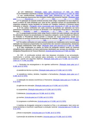 g) em bibliotecas; (Redação dada pelo Decreto-Lei nº 925, de 1969)
      h) em finalidades esportivas e sociais; (Redação dada pelo Decreto-Lei nº 925, de 1969)
         i) em auxílio-funeral; (Redação dada pelo Decreto-Lei nº 925, de 1969)
      j) nas despesas decorrentes dos encargos criados pelo presente Capítulo. (Redação dada
pelo               Decreto-Lei            nº             925,              de             1969)
      § 1º A aplicação do imposto sindical prevista neste artigo, respeitados os seus objetivos,
ficará a critério de cada Sindicato que, para tal fim, atenderá sempre às peculiaridades da
respectiva categoria, sendo facultado ao ministro do Trabalho, Indústria e Comércio baixar
instruções a respeito. (Parágrafo único renumerado pelo Decreto-lei nº 229, de 28.2.1967
       § 2º Os saldos verificados em cada exercício só poderão ser aplicados em bens
patrimoniais destinados aos serviços do Sindicato e em Obrigações Reajustáveis do Tesouro
Nacional.        (Incluído     pelo      Decreto-lei      nº       229,       de      28.2.1967
      § 1º A programação prevista neste artigo ficará a critério de cada sindicato, que para tal
fim obedecerá sempre às peculiaridades da respectiva categoria. sendo facultado ao Ministro
do Trabalho e Previdência Social permitir a inclusão de novos programas, desde que
assegurados os serviços assistenciais fundamentais da entidade. (Redação dada pelo Decreto-
Lei                      nº                  925,                    de                   1969)
      § 2º Os saldos verificados em cada exercício poderão ser mobilizados como recursos para
aplicação nas despesas programadas nos orçamentos dos exercício subseqüentes, obedecida
a destinação estabelecida neste artigo. (Redação dada pelo Decreto-Lei nº 925, de 1969)
       § 3º Não mobilizados os saldos na forma do parágrafo anterior serão os mesmos
obrigatòriamente aplicados em bens patrimoniais destinados aos serviços do sindicato e em
obrigações Reajustáveis do Tesouro Nacional. (Incluído pelo Decreto-Lei nº 925, de 1969)

      Art. 592 - A contribuição sindical, além das despesas vinculadas à sua arrecadação,
recolhimento e controle, será aplicada pelos sindicatos, na conformidade dos respectivos
estatutos, usando aos seguintes objetivos: (Redação dada pela Lei nº 6.386, de 9.12.1976)
(Vide Lei nº 11.648, de 2008)

     I - Sindicatos de empregadores e de agentes autônomos: (Redação dada pela Lei nº
6.386, de 9.12.1976)

     a) assistência técnica e jurídica; (Redação dada pela Lei nº 6.386, de 9.12.1976)

     b) assistência médica, dentária, hospitalar e farmacêutica; (Redação dada pela Lei nº
6.386, de 9.12.1976)

     c) realização de estudos econômicos e financeiros; (Redação dada pela Lei nº 6.386, de
9.12.1976)

     d) agências de colocação; (Redação dada pela Lei nº 6.386, de 9.12.1976)

     e) cooperativas; (Redação dada pela Lei nº 6.386, de 9.12.1976)

     f) bibliotecas; (Incluída pela Lei nº 6.386, de 9.12.1976)

     g) creches; (Incluída pela Lei nº 6.386, de 9.12.1976)

     h) congressos e conferências; (Incluída pela Lei nº 6.386, de 9.12.1976)

     i) medidas de divulgação comercial e industrial no País, e no estrangeiro, bem como em
outras tendentes a incentivar e aperfeiçoar a produção nacional. (Incluída pela Lei nº 6.386, de
9.12.1976)

     j) feiras e exposições; (Incluída pela Lei nº 6.386, de 9.12.1976)

     l) prevenção de acidentes do trabalho; (Incluída pela Lei nº 6.386, de 9.12.1976)
 