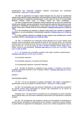 disciplinadores das respectivas profissões       mediante    comunicação     das   autoridades
fiscalizadoras. (Vide Lei nº 11.648, de 2008)

      Art. 600. O pagamento do imposto sindical efetuado fora do prazo do recolhimento
referido neste capítulo, quando espontâneo, será acrescido da multa de mora de 10% (dez por
cento) revertendo a importância correspondente a essa multa em favor do "Fundo Social
Sindical", ficando nesse caso, o infrator, isento de outra                     penalidade.
      Art. 600. O pagamento da contribuição sindical efetuado fora do prazo do recolhimento
referido neste Capítulo, quando espontâneo, será acrescido da multa de mora de dez por cento
revertendo a importância correspondente a essa multa em favor do sindicato respectivo,
ficando, nesse caso o infrator isento de outra penalidade. (Redação dada pela Lei nº 4.589, de
1964)
      § 1º Na Inexistência de sindicato, o disposto neste artigo será recolhido à respectiva
federação e, na sua inexistência à confederação respectiva. (Incluído pela Lei nº 4.589, de
1964)
      § 2º Não existindo sindicato ou entidade de grau superior será recolhido para a conta
"Emprêgo e Salário". (Incluído pela Lei nº 4.589, de 1964)

       Art. 600 - O recolhimento da contribuição sindical efetuado fora do prazo referido neste
Capítulo, quando espontâneo, será acrescido da multa de 10% (dez por cento), nos 30 (trinta)
primeiros dias, com o adicional de 2% (dois por cento) por mês subseqüente de atraso, além de
juros de mora de 1 % (um por cento) ao mês e correção monetária, ficando, nesse caso, o
infrator, isento de outra penalidade. (Redação dada pela Lei nº 6.181, de 11.12.1974) (Vide
Lei nº 11.648, de 2008)

    § 1º - O montante das cominações previstas neste artigo reverterá sucessivamente:
(Redação dada pela Lei nº 6.181, de 11.12.1974)

     a) ao Sindicato respectivo;

     b) à Federação respectiva, na ausência de Sindicato;

     c) à Confederação respectiva, inexistindo Federação.

     § 2º - Na falta de Sindicato ou entidade de grau superior, o montante a que alude o
parágrafo precedente reverterá à conta "Emprego e Salário". (Redação dada pela Lei nº 6.181,
de 11.12.1974)

SEÇÃO V

DISPOSIÇÕES GERAIS

     Art. 601 - No ato da admissão de qualquer empregado, dele exigirá o empregador a
apresentação da prova de quitação do imposto sindical. (Vide Lei nº 11.648, de 2008)

     Art. 602 - Os empregados que não estiverem trabalhando no mês destinado ao desconto
da imposto sindical serão descontados no primeiro mês subseqüente ao do reinício do
trabalho. (Vide Lei nº 11.648, de 2008)

     Parágrafo único - De igual forma se procederá com os empregados que forem admitidos
depois daquela data e que não tenham trabalhado anteriormente nem apresentado a respectiva
quitação.

     Art. 603 - Os empregadores são obrigados a prestar aos encarregados da fiscalização os
esclarecimentos necessários ao desempenho de sua missão e a exibir-lhes, quando exigidos,
na parte relativa ao pagamento de empregados, os seus livros, folhas de pagamento e outros
 