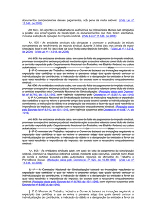 documentos comprobatórios desses pagamentos, sob pena da multa cabível. (Vide Lei nº
11.648, de 2008)

     Art. 604 - Os agentes ou trabalhadores autônomos ou profissionais liberais são obrigados
a prestar aos encarregados da fiscalização os esclarecimentos que lhes forem solicitados,
inclusive exibição de quitação do imposto sindical. (Vide Lei nº 11.648, de 2008)

      Art. 605 - As entidades sindicais são obrigadas a promover a publicação de editais
concernentes ao recolhimento do imposto sindical, durante 3 (três) dias, nos jornais de maior
circulação local e até 10 (dez) dias da data fixada para depósito bancário. (Vide Lei nº 11.648,
de 2008) (Vide Lei nº 11.648, de 2008)

      Art. 606. As entidades sindicais cabe, em caso de falta de pagamento do imposto sindical,
promover a respectiva cobrança judicial, mediante ação executiva valendo como título de dívida
a certidão expedida pelo Departamento Nacional do Trabalho, no Distrito Federal, ou pelas
autoridades                   regionais               do                 Acre.
      § 1º O ministro do Trabalho, Indústria e Comércio baixará as instruções regulando a
expedição das certidões a que se refere o presente artigo das quais deverá constar a
individualização de contribuinte, a indicação do débito e a designação da entidade a favor da
qual será recolhida a importância de imposto, de acordo com o respectivo enquadramento
sindical.
     Art. 606. As entidades sindicais cabe, em caso de falta de pagamento do impôsto sindical,
promover a respectiva cobrança judicial, mediante ação executiva valendo como título de dívida
a certidão expedida pela Comissão Nacional de Sindicalização. (Redação dada pelo Decreto-
lei nº 8.740, de 19.1.1946, com vigência suspensa pelo Decreto-lei nº 8.987-A, de 1946)
      § 1º A Comissão Nacional de Sindicalização baixará as instruções regulando a expedição
das certidões a que se refere o presente artigo das quais deverá constar a individualização do
contribuinte, a indicação do débito e a designação da entidade a favor da qual será recolhida a
importância do impôsto, de acôrdo com o respectivo enquadramento sindical. (Redação dada
pelo Decreto-lei nº 8.740, de 19.1.1946, com vigência suspensa pelo Decreto-lei nº 8.987-A, de
1946)

      Art. 606. As entidades sindicais cabe, em caso de falta de pagamento do imposto sindical,
promover a respectiva cobrança judicial, mediante ação executiva valendo como título de dívida
a certidão expedida pelo Departamento Nacional do Trabalho, no Distrito Federal, ou pelas
autoridades                   regionais               do                 Acre.
      § 1º O ministro do Trabalho, Indústria e Comércio baixará as instruções regulando a
expedição das certidões a que se refere o presente artigo das quais deverá constar a
individualização de contribuinte, a indicação do débito e a designação da entidade a favor da
qual será recolhida a importância de imposto, de acordo com o respectivo enquadramento
sindical.

      Art. 606 - Às entidades sindicais cabe, em caso de falta de pagamento da contribuição
sindical, promover a respectiva cobrança judicial, mediante ação executiva, valendo como título
de dívida a certidão expedida pelas autoridades regionais do Ministério do Trabalho e
Previdência Social. (Redação dada pelo Decreto-lei nº 925, de 10.10.1969) (Vide Lei nº
11.648, de 2008)

       § 1º - A Comissão Nacional de Sindicalização baixará as instruções regulando a
expedição das certidões a que se refere o presente artigo, das quais deverá constar a
individualização do contribuinte, a indicação do débito e a designação da entidade a favor da
qual será recolhida a importância do imposto, de acordo com o respectivo enquadramento
sindical.(Redação dada pelo Decreto-lei nº 8.740, de 19.1.1946, com vigência suspensa pelo
Decreto-lei nº 8.987-A, de 1946)

      § 1º O Ministro do Trabalho, Indústria e Comércio baixará as instruções regulando a
expedição das certidões a que se refere o presente artigo das quais deverá constar a
individualização de contribuinte, a indicação do débito e a designação da entidade a favor da
 