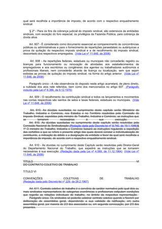 qual será recolhida a importância de imposto, de acordo com o respectivo enquadramento
sindical.

      § 2º - Para os fins da cobrança judicial do imposto sindical, são extensivos às entidades
sindicais, com exceção do foro especial, os privilégios da Fazenda Pública, para cobrança da
dívida ativa.

     Art. 607 - É considerado como documento essencial ao comparecimento às concorrências
públicas ou administrativas e para o fornecimento às repartições paraestatais ou autárquicas a
prova da quitação do respectivo imposto sindical e a de recolhimento do imposto sindical,
descontado dos respectivos empregados. (Vide Lei nº 11.648, de 2008)

      Art. 608 - As repartições federais, estaduais ou municipais não concederão registro ou
licenças para funcionamento ou renovação de atividades aos estabelecimentos de
empregadores e aos escritórios ou congêneres dos agentes ou trabalhadores autônomos e
profissionais liberais, nem concederão alvarás de licença ou localização, sem que sejam
exibidas as provas de quitação do imposto sindical, na forma do artigo anterior. (Vide Lei nº
11.648, de 2008)

      Parágrafo único - A não observância do disposto neste artigo acarretará, de pleno direito,
a nulidade dos atos nele referidos, bem como dos mencionados no artigo 607. (Parágrafo
incluído pela Lei nº 6.386, de 9.12.1976)

     Art. 609 - O recolhimento da contribuição sindical e todos os lançamentos e movimentos
nas contas respectivas são isentos de selos e taxas federais, estaduais ou municipais. (Vide
Lei nº 11.648, de 2008)

      Art. 610. As dúvidas suscitadas no cumprimento deste capítulo serão Ministério do
Trabalho, Indústria e Comércio, nos Estados e no Território resolvidas pela Comissão do
Imposto Sindical, expedidas pelo ministro do Trabalho, Indústria e Comércio, as instruções que
se          tornarem           necessárias          à         sua          execução.
     Art. 610. As dúvidas suscitadas no cumprimento deste capítulo serão resolvidas pela
Comissão Nacional de Sindicalização.(Redação dada pelo Decreto-lei nº 8.740, de 19.1.1946)§
1º O ministro do Trabalho, Indústria e Comércio baixará as instruções regulando a expedição
das certidões a que se refere o presente artigo das quais deverá constar a individualização de
contribuinte, a indicação do débito e a designação da entidade a favor da qual será recolhida a
importância de imposto, de acordo com o respectivo enquadramento sindical.

     Art. 610 - As dúvidas no cumprimento deste Capítulo serão resolvidas pelo Diretor-Geral
do Departamento Nacional do Trabalho, que expedirá as instruções que se tornarem
necessárias à sua execução. (Redação dada pela Lei nº 4.589, de 11.12.1964) (Vide Lei nº
11.648, de 2008)

TÍTULO                                                                                       VI
DO CONTRATO COLETIVO DE TRABALHO

TíTULO VI

CONVENÇÕES                      COLETIVAS                      DE                  TRABALHO
(Redação dada pelo Decreto-lei nº 229, de 28.2.1967)

     Art. 611. Contrato coletivo de trabalho é o convênio de caráter normativo pelo qual dois ou
mais sindicatos representativos de categorias econômicas e profissionais estipulam condições
que regerão as relações individuais de trabalho, no âmbito da respectiva representação.
     Parágrafo único. Os sindicatos só poderão celebrar contrato coletivo quando o fizerem por
deliberação de assembléia geral, dependendo a sua validade de ratificação, em outra
assembléia geral, por maioria de 2/3 dos associados ou, em segunda convocação, por 2/3 dos
presentes.
 