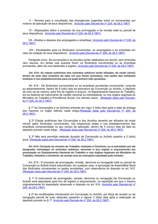 V - Normas para a conciliação das divergências sugeridas entre os convenentes por
motivos da aplicação de seus dispositivos; (Incluído pelo Decreto-lei nº 229, de 28.2.1967)

     VI - Disposições sôbre o processo de sua prorrogação e de revisão total ou parcial de
seus dispositivos; (Incluído pelo Decreto-lei nº 229, de 28.2.1967)

     VII - Direitos e deveres dos empregados e emprêsas; (Incluído pelo Decreto-lei nº 229, de
28.2.1967)

     VIII - Penalidades para os Sindicatos convenentes, os empregados e as emprêsas em
caso de violação de seus dispositivos. (Incluído pelo Decreto-lei nº 229, de 28.2.1967)

     Parágrafo único. As convenções e os Acordos serão celebrados por escrito, sem emendas
nem rasuras, em tantas vias quantos forem os Sindicatos convenentes ou as emprêsas
acordantes, além de uma destinada a registro. (Incluído pelo Decreto-lei nº 229, de 28.2.1967)

      Art. 614. As cópias autênticas dos contratos coletivos serão afixadas, de modo visível,
dentro de sete dias contados da data em que forem assinados, nas sedes das entidades
sindicais e nos estabelecimentos para os quais tenham sido ajustados.

       Art. 614 - Os Sindicatos convenentes ou as emprêsas acordantes promoverão, conjunta
ou separadamente, dentro de 8 (oito) dias da assinatura da Convenção ou Acôrdo, o depósito
de uma via do mesmo, para fins de registro e arquivo, no Departamento Nacional do Trabalho,
em se tratando de instrumento de caráter nacional ou interestadual, ou nos órgãos regionais do
Ministério do Trabalho e Previdência Social, nos demais casos. (Redação dada pelo Decreto-
lei nº 229, de 28.2.1967)

     § 1º As Convenções e os Acôrdos entrarão em vigor 3 (três) dias após a data da entrega
dos mesmos no órgão referido neste artigo.(Redação dada pelo Decreto-lei nº 229, de
28.2.1967)

      § 2º Cópias autênticas das Convenções e dos Acordos deverão ser afixados de modo
visível, pelos Sindicatos convenentes, nas respectivas sedes e nos estabelecimentos das
emprêsas compreendidas no seu campo de aplicação, dentro de 5 (cinco) dias da data do
depósito previsto neste artigo. (Redação dada pelo Decreto-lei nº 229, de 28.2.1967)

     § 3º Não será permitido estipular duração de Convenção ou Acôrdo superior a 2 (dois)
anos. (Redação dada pelo Decreto-lei nº 229, de 28.2.1967)

     Art. 615. Compete ao ministro do Trabalho, Indústria e Comércio, ou à autoridade por ele
designada, homologar os contratos coletivos, devendo o seu registo e arquivamento ser
processado no Departamento Nacional do Trabalho e nos órgãos regionais do Ministério do
Trabalho, Indústria e Comércio, de acordo com as instruções expedidas pelo ministro.

    Art. 615 - O processo de prorrogação, revisão, denúncia ou revogação total ou parcial de
Convenção ou Acôrdo ficará subordinado, em qualquer caso, à aprovação de Assembléia Geral
dos Sindicatos convenentes ou partes acordantes, com observância do disposto no art. 612.
(Redação dada pelo Decreto-lei nº 229, de 28.2.1967)

      § 1º O instrumento de prorrogação, revisão, denúncia ou revogação de Convenção ou
Acôrdo será depositado para fins de registro e arquivamento, na repartição em que o mesmo
originariamente foi depositado observado o disposto no art. 614. (Incluído pelo Decreto-lei nº
229, de 28.2.1967)

     § 2º As modificações introduzidos em Convenção ou Acôrdo, por fôrça de revisão ou de
revogação parcial de suas claúsulas passarão a vigorar 3 (três) dias após a realização de
depósito previsto no § 1º. (Incluído pelo Decreto-lei nº 229, de 28.2.1967)
 