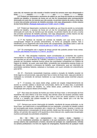 outro dia, de maneira que não exceda o horário normal da semana nem seja ultrapassado o
limite            máximo              de             dez             horas            diárias.
      § 2º Poderá ser dispensado o acréscimo de salário se, por força de acordo ou convenção
coletiva de trabalho, o excesso de horas em um dia for compensado pela correspondente
diminuição em outro dia, de maneira que não exceda, no período máximo de cento e vinte dias,
à soma das jornadas semanais de trabalho previstas, nem seja ultrapassado o Iimite máximo
de dez horas diárias. (Redação dada pela Lei nº 9.601, de 21.1.1998)

      § 2o Poderá ser dispensado o acréscimo de salário se, por força de acordo ou convenção
coletiva de trabalho, o excesso de horas em um dia for compensado pela correspondente
diminuição em outro dia, de maneira que não exceda, no período máximo de um ano, à soma
das jornadas semanais de trabalho previstas, nem seja ultrapassado o limite máximo de dez
horas diárias. (Redação dada pela Medida Provisória nº 2.164-41, de 2001)

      § 3º Na hipótese de rescisão do contrato de trabalho sem que tenha havido a
compensação integral da jornada extraordinária, na forma do parágrafo anterior, fará o
trabalhador jus ao pagamento das horas extras não compensadas, calculadas sobre o valor da
remuneração na data da rescisão. (Incluído pela Lei nº 9.601, de 21.1.1998)

      § 4o Os empregados sob o regime de tempo parcial não poderão prestar horas extras.
(Incluído pela Medida Provisória nº 2.164-41, de 2001)

        Art. 60 - Nas atividades insalubres, assim consideradas as constantes dos quadros
mencionados no capítulo "Da Segurança e da Medicina do Trabalho", ou que neles venham a
ser incluídas por ato do Ministro do Trabalho, Industria e Comercio, quaisquer prorrogações só
poderão ser acordadas mediante licença prévia das autoridades competentes em matéria de
higiene do trabalho, as quais, para esse efeito, procederão aos necessários exames locais e à
verificação dos métodos e processos de trabalho, quer diretamente, quer por intermédio de
autoridades sanitárias federais, estaduais e municipais, com quem entrarão em entendimento
para tal fim.

      Art. 61 - Ocorrendo necessidade imperiosa, poderá a duração do trabalho exceder do
limite legal ou convencionado, seja para fazer face a motivo de força maior, seja para atender à
realização ou conclusão de serviços inadiáveis ou cuja inexecução possa acarretar prejuízo
manifesto.

       § 1º - O excesso, nos casos deste artigo, poderá ser exigido independentemente de
acordo ou contrato coletivo e deverá ser comunicado, dentro de 10 (dez) dias, à autoridade
competente em matéria de trabalho, ou, antes desse prazo, justificado no momento da
fiscalização sem prejuízo dessa comunicação.

      § 2º - Nos casos de excesso de horário por motivo de força maior, a remuneração da hora
excedente não será inferior à da hora normal. Nos demais casos de excesso previstos neste
artigo, a remuneração será, pelo menos, 25% (vinte e cinco por cento) superior à da hora
normal, e o trabalho não poderá exceder de 12 (doze) horas, desde que a lei não fixe
expressamente outro limite.

      § 3º - Sempre que ocorrer interrupção do trabalho, resultante de causas acidentais, ou de
força maior, que determinem a impossibilidade de sua realização, a duração do trabalho poderá
ser prorrogada pelo tempo necessário até o máximo de 2 (duas) horas, durante o número de
dias indispensáveis à recuperação do tempo perdido, desde que não exceda de 10 (dez) horas
diárias, em período não superior a 45 (quarenta e cinco) dias por ano, sujeita essa recuperação
à prévia autorização da autoridade competente.

         Art.   62.    Não      se    compreendem      no   regime      deste   Capítulo    :
      a) os vendedores pracistas, os viajantes e os que exercerem, em geral, funções de
serviço externo não subordinado a horário, devendo tal condição ser, explicitamente, referida
na carteira profissional e no livro de registo de empregados, ficando-lhes de qualquer modo
 