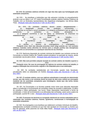 Art. 618. Os contratos coletivos entrarão em vigor dez dias após sua homologação pela
autoridade competente.

      Art. 618 - As emprêsas e instituições que não estiverem incluídas no enquadramento
sindical a que se refere o art. 577 desta Consolidação poderão celebrar Acôrdos Coletivos de
Trabalho com os Sindicatos representativos dos respectivos empregados, nos têrmos dêste
Título. (Redação dada pelo Decreto-lei nº 229, de 28.2.1967)

         Art.     619.      Os     contratos     coletivos    devem      conter,   obrigatoriamente:
            a)         designação          precisa       dos        sindicatos       convenentes;
      b) serviço ou serviços a serem prestados, e a categoria profissional a que se aplica, ou,
estritamente,              as        profissões          ou         funções         abrangidas;
       c) a categoria econômica a que se aplica, ou estritamente as empresas ou
estabelecimentos                                           abrangidos;
                 d)           local          ou            locais         de           trabalho;
                    e)             seu             prazo              de            vigência;
              f)          importância         e         modalidades          dos          salários;
                       g)                horário                 de              trabalho;
          h)       direitos      e     deveres       de      empregadores        e      empregados.
      Parágrafo único. Alem das cláusulas prescritas neste artigo poderão ser, nos contratos
coletivos, incluidas outras atinentes às normas para a solução pacífica das divergências
surgidas entre os convenentes ou a quaisquer assuntos de seu interêsse.

     Art. 619. Nenhuma disposição de contrato individual de trabalho que contrarie normas de
Convenção ou Acôrdo Coletivo de Trabalho poderá prevalecer na execução do mesmo, sendo
considerada nula de pleno direito. (Redação dada pelo Decreto-lei nº 229, de 28.2.1967)

     Art. 620. Não será permitido estipular duração do contrato coletivo de trabalho superior a
dois                                           anos.
     Parágrafo único. No caso de prorrogação da vigência de contrato coletiva de trabalho, é
exigida a ratificação dos convenentes, seguido o rito estipulado para a sua celebração.

      Art. 620. As condições estabelecidas em Convenção quando mais favoráveis,
prevalecerão sôbre as estipuladas em Acôrdo. (Redação dada pelo Decreto-lei nº 229, de
28.2.1967)

     Art. 621. O contrato coletivo, com sua vigência subordinada à execução de determinado
serviço, que não venha a ser concluido dentro do prazo de dois anos, poderá ser prorrogado
mediante ato da autoridade competente para homologá-lo, desde que não tenha havido
oposição dos convenentes.

      Art. 621. As Convenções e os Acordos poderão incluir entre suas cláusulas disposição
sôbre a constituição e funcionamento de comissões mistas de consulta e colaboração, no plano
da emprêsa e sôbre participação, nos lucros. Estas disposições mencionarão a forma de
constituição, o modo de funcionamento e as atribuições das comissões, assim como o plano de
participação, quando fôr o caso. (Redação dada pelo Decreto-lei nº 229, de 28.2.1967)

     Art. 622. O processo da denúncia ou revogação obedecerá às normas estipuladas para a
celebração dos contratos coletivos, ficando, igualmente, condicionado à homologação da
autoridade competente.

     Art. 622. Os empregados e as emprêsas que celebrarem contratos individuais de trabalho,
estabelecendo condições contrárias ao que tiver sido ajustado em Convenção ou Acôrdo que
lhes fôr aplicável, serão passíveis da multa nêles fixada. (Redação dada pelo Decreto-lei nº
229, de 28.2.1967)
 