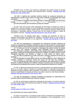 Parágrafo único. A multa a ser imposta ao empregado não poderá exceder da metade
daquela que, nas mesmas condições seja estipulada para a emprêsa. (Redação dada pelo
Decreto-lei nº 229, de 28.2.1967)

       Art. 623. A vigência dos contratos coletivos poderá ser suspensa temporária ou
definitivamente, quando ocorrer motivo de força maior, podendo ser prorrogada por tempo
equivalente                 ao                 da                  suspensão.
      § 1º Compete à autoridade administrativa declarar a suspensão, sempre que não houver
dissídio               entre                 os                 convenentes.
     § 2º Havendo dissídio, será competente a justiça do Trabalho.

      Art. 623. Será nula de pleno direito disposição de Convenção ou Acôrdo que, direta ou
indiretamente, contrarie proibição ou norma disciplinadora da política econômico-financeira do
Govêrno ou concernente à política salarial vigente, não produzindo quaisquer efeitos perante
autoridades e repartições públicas, inclusive para fins de revisão de preços e tarifas de
mercadorias e serviços. (Redação dada pelo Decreto-lei nº 229, de 28.2.1967)

      Parágrafo único. Na hipótese dêste artigo, a nulidade será declarada, de ofício ou
mediante representação, pelo Ministro do Trabalho e Previdência Social, ou pela Justiça do
Trabalho em processo submetido ao seu julgamento. (Incluído pelo Decreto-lei nº 229, de
28.2.1967)

       Art. 624. Os empregadores e empregados que celebrarem contratos individuais de
trabalho ou estabelecerem condições contrárias ao que tiver sido ajustado no contrato coletivo
que Ihes for aplicavel, serão passiveis de multa, prefixada em cada caso, no texto deste último.
       § 1º A multa que tiver de ser imposta ao empregado não poderá exceder da metade
daquela que, nas mesmas condições, seja estipulada para o empregador.
      § 2º Verificada a infração, a parte infratora será autuada pelos orgãos competentes de
fiscalização e intimada pelo Departamento Nacional do Trabalho, no Distrito Federal, ou pelas
Delegacias Regionais, nos Estados, a pagar a multa dentro de quinze dias.
       § 3º Na falta do pagamento da multa, será feita a cobrança executiva nos termos da
legislação                          em                           vigor.
      § 4º Da imposição da multa caberá recurso, com efeito suspensivo, para o Ministério do
Trabalho, Indústria e Comércio, dentro do prazo de 30 dias da intimação.
      § 5º As importâncias das multas, que forem arrecadadas, serão escrituradas no Tesouro
Nacional, a crédito do Ministério do Trabalho, Indústria e Comércio, afim de serem aplicadas
nas despesas de fiscalização dos serviços a cargo do Departamento Nacional do Trabalho.

      Art. 624. A vigência de cláusula de aumento ou reajuste salarial, que implique elevação de
tarifas ou de preços sujeitos à fixação por autoridade pública ou repartição governamental,
dependerá de prévia audiência dessa autoridade ou repartição e sua expressa declaração no
tocante à possibilidade de elevação da tarifa ou do preço e quanto ao valor dessa elevação.
(Redação dada pelo Decreto-lei nº 229, de 28.2.1967)

      Art. 625. As divergências e dissídios resultantes da aplicação ou inobservância dos
contratos coletivos serão dirimidos pela Justiça do Trabalho.

      Art. 625. As controvérsias resultantes da aplicação de Convenção ou de Acôrdo celebrado
nos têrmos dêste Título serão dirimidas pela Justiça do Trabalho. (Redação dada pelo Decreto-
lei nº 229, de 28.2.1967)

TÍTULO                                                                                    VI-A
(incluído pela Lei nº 9.958, de 12.1.2000)

DA COMISSÕES DE CONCILIAÇÃO PRÉVIA

    Art. 625-A. As empresas e os sindicatos podem instituir Comissões de Conciliação Prévia,
de composição paritária, com representante dos empregados e dos empregadores, com a
 