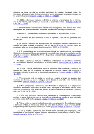 atribuição de tentar conciliar os conflitos individuais do trabalho. Parágrafo único. As
Comissões referidas no caput deste artigo poderão ser constituídas por grupos de empresas ou
ter caráter intersindical. (Incluído pela Lei nº 9.958, de 12.1.2000)

     Art. 625-B. A Comissão instituída no âmbito da empresa será composta de, no mínimo,
dois e, no máximo, dez membros, e observará as seguintes normas: (Incluído pela Lei nº
9.958, de 12.1.2000)

    I - a metade de seus membros será indicada pelo empregador e outra metade eleita pelos
empregados, em escrutínio,secreeto, fiscalizado pelo sindicato de categoria profissional;

    II - haverá na Comissão tantos suplentes quantos forem os representantes títulares;

     III - o mandato dos seus membros, titulares e suplentes, é de um ano, permitida uma
recondução.

    § 1º É vedada a dispensa dos representantes dos empregados membros da Comissão de
Conciliação Prévia, titulares e suplentes, até um ano após o final do mandato, salvo se
cometerem falta, nos termos da lei. (Incluído pela Lei nº 9.958, de 12.1.2000)

     § 2º O representante dos empregados desenvolverá seu trabalho normal na empresa
afastando-se de suas atividades apenas quando convocado para atuar como conciliador, sendo
computado como tempo de trabalho efetivo o despendido nessa atividade. (Incluído pela Lei nº
9.958, de 12.1.2000)

     Art. 625-C. A Comissão instituída no âmbito do sindicato terá sua constituição e normas
de funcionamento definidas em convenção ou acordo coletivo. (Incluído pela Lei nº 9.958, de
12.1.2000)

     Art. 625-D. Qualquer demanda de natureza trabalhista será submetida à Comissão de
Conciliação Prévia se, na localidade da prestação de serviços, houver sido instituída a
Comissão no âmbito da empresa ou do sindicato da categoria. (Incluído pela Lei nº 9.958, de
12.1.2000)

      § 1º A demanda será formulada por escrito ou reduzida a tempo por qualquer dos
membros da Comissão, sendo entregue cópia datada e assinada pelo membro aos
interessados. (Incluído pela Lei nº 9.958, de 12.1.2000)

      § 2º Não prosperando a conciliação, será fornecida ao empregado e ao empregador
declaração da tentativa conciliatória frustada com a descrição de seu objeto, firmada pelos
membros da Comissão, que devera ser juntada à eventual reclamação trabalhista. (Incluído
pela Lei nº 9.958, de 12.1.2000)

      § 3º Em caso de motivo relevante que impossibilite a observância do procedimento
previsto no caput deste artigo, será a circunstância declarada na petição da ação intentada
perante a Justiça do Trabalho. (Incluído pela Lei nº 9.958, de 12.1.2000)

    § 4º Caso exista, na mesma localidade e para a mesma categoria, Comissão de empresa
e Comissão sindical, o interessado optará por uma delas submeter a sua demanda, sendo
competente aquela que primeiro conhecer do pedido. (Incluído pela Lei nº 9.958, de 12.1.2000)

      Art. 625-E. Aceita a conciliação, será lavrado termo assinado pelo empregado, pelo
empregador ou seu proposto e pelos membros da Comissão, fornecendo-se cópia às partes.
(Incluído pela Lei nº 9.958, de 12.1.2000)
 