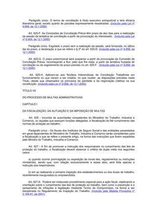 Parágrafo único. O termo de conciliação é título executivo extrajudicial e terá eficácia
liberatória geral, exceto quanto às parcelas expressamente ressalvadas. (Incluído pela Lei nº
9.958, de 12.1.2000)

     Art. 625-F. As Comissões de Conciliação Prévia têm prazo de dez dias para a realização
da sessão de tentativa de conciliação a partir da provocação do interessado. (Incluído pela Lei
nº 9.958, de 12.1.2000)

     Parágrafo único. Esgotado o prazo sem a realização da sessão, será fornecida, no último
dia do prazo, a declaração a que se refere o § 2º do art. 625-D. (Incluído pela Lei nº 9.958, de
12.1.2000)

     Art. 625-G. O prazo prescricional será suspenso a partir da provocação da Comissão de
Conciliação Prévia, recomeçando a fluir, pelo que lhe resta, a partir da tentativa frustada de
conciliação ou do esgotamento do prazo previsto no art. 625-F. (Incluído pela Lei nº 9.958, de
12.1.2000)

       Art. 625-H. Aplicam-se aos Núcleos Intersindicais de Conciliação Trabalhista em
funcionamento ou que vierem a ser criados, no que couber, as disposições previstas neste
Título, desde que observados os princípios da paridade e da negociação coletiva na sua
constituição. (Incluído pela Lei nº 9.958, de 12.1.2000)

TÍTULO VII

DO PROCESSO DE MULTAS ADMINISTRATIVAS

CAPÍTULO I

DA FISCALIZAÇÃO, DA AUTUAÇÃO E DA IMPOSIÇÃO DE MULTAS

    Art. 626 - Incumbe às autoridades competentes do Ministério do Trabalho, Industria e
Comercio, ou àquelas que exerçam funções delegadas, a fiscalização do fiel cumprimento das
normas de proteção ao trabalho.

      Parágrafo único - Os fiscais dos Institutos de Seguro Social e das entidades paraestatais
em geral dependentes do Ministério do Trabalho, Industria e Comercio serão competentes para
a fiscalização a que se refere o presente artigo, na forma das instruções que forem expedidas
pelo Ministro do Trabalho, Industria e Comercio.

     Art. 627 - A fim de promover a instrução dos responsáveis no cumprimento das leis de
proteção do trabalho, a fiscalização deverá observar o critério de dupla visita nos seguintes
casos:

      a) quando ocorrer promulgação ou expedição de novas leis, regulamentos ou instruções
ministeriais, sendo que, com relação exclusivamente a esses atos, será feita apenas a
instrução dos responsáveis;

     b) em se realizando a primeira inspeção dos estabelecimentos ou dos locais de trabalho,
recentemente inaugurados ou empreendidos.

     Art. 627-A. Poderá ser instaurado procedimento especial para a ação fiscal, objetivando a
orientação sobre o cumprimento das leis de proteção ao trabalho, bem como a prevenção e o
saneamento de infrações à legislação mediante Termo de Compromisso, na forma a ser
disciplinada no Regulamento da Inspeção do Trabalho. (Incluído pela Medida Provisória nº
2.164-41, de 2001)
 