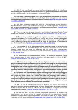 Art. 628. A toda a verificação em que o fiscal concluir pela existência de violação de
preceito legal deve corresponder, com exceção do que se prevê no artigo anterior, e sob pena
de responsabilidade administrativa, a lavratura de auto de infração.

      Art. 628 - Salvo o disposto no artigo 627, a tôda verificação em que o agente da inspeção
concluir pela existência de violação de preceito legal deve corresponder, sob pena de
responsabilidade administrativa, a lavratura de auto de infração. (Redação dada pelo Decreto-
lei nº 229, de 28.2.1967)

     Art. 628. Salvo o disposto nos arts. 627 e 627-A, a toda verificação em que o Auditor-
Fiscal do Trabalho concluir pela existência de violação de preceito legal deve corresponder,
sob pena de responsabilidade administrativa, a lavratura de auto de infração. (Redação dada
pela Medida Provisória nº 2.164-41, de 2001)

    § 1º Ficam as emprêsas obrigadas a possuir o livro intitulado "Inspeção do Trabalho", cujo
modêlo será aprovado por portaria Ministerial. (Incluído pelo Decreto-lei nº 229, de 28.2.1967)

      § 2º Nesse livro, registrará o agente da inspeção sua visita ao estabelecimento,
declarando a data e a hora do início e término da mesma, bem como o resultado da inspeção,
nêle consignando, se fôr o caso, tôdas as irregularidades verificadas e as exigências feitas,
com os respectivos prazos para seu atendimento, e, ainda, de modo legível, os elementos de
sua identificação funcional. (Incluído pelo Decreto-lei nº 229, de 28.2.1967)

     § 3º Comprovada má fé do agente da inspeção, quanto à omissão ou lançamento de
qualquer elemento no livro, responderá êle por falta grave no cumprimento do dever, ficando
passível, desde logo, da pena de suspensão até 30 (trinta) dias, instaurando-se,
obrigatòriamente, em caso de reincidência, inquérito administrativo. (Incluído pelo Decreto-lei
nº 229, de 28.2.1967)

      § 4º A lavratura de autos contra emprêsas fictícias e de endereços inexistentes, assim
como a apresentação de falsos relatórios, constituem falta grave, punível na forma do § 3º.
(Incluído pelo Decreto-lei nº 229, de 28.2.1967)

      Art. 629. O auto de infração será lavrado em duplicata, nos termos dos modelos e
instruções expedidos, sendo uma via entregue ao infrator, contra recibo, ou ao mesmo enviada
dentro de cinco dias da lavratura, em registado postal, com franquia. O auto, quando possivel,
será assinado pelo infrator, independendo o seu valor probante da assinatura de testemunha.
      § 1º Lavrado o auto de infração, não poderá este ser inutilizado nem sustado o curso do
respectivo processo, devendo o fiscal apresentá-lo à autoridade competente; mesmo se incidir
em       erro,     o      que      será      objeto    de       conveniente      apuração.
      § 2º O infrator terá, para apresentar defesa, o prazo de cinco dias uteis, contados do
recebimento do auto, se este lhe for entregue logo, ou da notificação por meio do Diário Oficial
da União ou jornal oficial do Estado no caso da remessa pelo correio.
      § 3º As diligência determinadas em consequência de razões de defesa ou de recurso
deverão ser realizadas por fiscal diferente do que tenha lavrado o originário auto de infração e,
quando possivel, de hierarquia superior, excetuando-se desta norma as delegacias regionais
deste Ministério, em que o número de servidores seja insuficiente.

      Art. 629 - O auto de infração será lavrado em duplicata, nos têrmos dos modelos e
instruções expedidos, sendo uma via entregue ao infrator, contra recibo, ou ao mesmo enviada,
dentro de 10 (dez) dias da lavratura, sob pena de responsabilidade, em registro postal, com
franquia e recibo de volta. (Redação dada pelo Decreto-lei nº 229, de 28.2.1967)

     § 1º O auto não terá o seu valor probante condicionado à assinatura do infrator ou de
testemunhas, e será lavrado no local da inspeção, salvo havendo motivo justificado que será
declarado no próprio auto, quando então deverá ser lavrado no prazo de 24 (vinte e quatro)
horas, sob pena de responsabilidade. (Redação dada pelo Decreto-lei nº 229, de 28.2.1967)
 