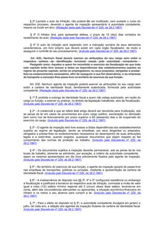 § 2º Lavrado o auto de infração, não poderá êle ser inutilizado, nem sustado o curso do
respectivo processo, devendo o agente da inspeção apresentá-lo à autoridade competente,
mesmo se incidir em êrro. (Redação dada pelo Decreto-lei nº 229, de 28.2.1967)

     § 3º O infrator terá, para apresentar defesa, o prazo de 10 (dez) dias contados do
recebimento do auto. (Redação dada pelo Decreto-lei nº 229, de 28.2.1967)

     § 4º O auto de infração será registrado com a indicação sumária de seus elementos
característicos, em livro próprio que deverá existir em cada órgão fiscalizador, de modo a
assegurar o contrôle do seu processamento. (Incluído pelo Decreto-lei nº 229, de 28.2.1967)

      Art. 630, Nenhum fiscal deverá exercer as atribuições do seu cargo sem exibir a
respectiva carteira de identificação funcional visada pela autoridade competente.
      Parágrafo único. Aqueles a quem for incumbido o exercício da fiscalização de que trata
este capítulo terão livre acesso a todas as dependências dos estabelecimentos sujeitos ao
regime do presente capítulo, sendo os empregadores, ou seus prepostos, obrigados a prestar-
lhes os esclarecimentos necessários, afim de assegurar a sua fiel observância, e as empresas
de transporte a conceder-lhes passe livre no território de exercício de sua função.

      Art. 630. Nenhum agente da inspeção poderá exercer as atribuições do seu cargo sem
exibir a carteira de identidade fiscal, devidamente autenticada, fornecida pela autoridade
competente. (Redação dada pelo Decreto-lei nº 229, de 28.2.1967)

      § 1º É proibida a outorga de identidade fiscal a quem não esteja autorizado, em razão do
cargo ou função, a exercer ou praticar, no âmbito da legislação trabalhista, atos de fiscalização.
(Incluído pelo Decreto-lei nº 229, de 28.2.1967)

     § 2º - A credencial a que se refere êste artigo deverá ser devolvida para inutilização, sob
as penas da lei em casos de provimentos em outro cargo público, exoneração ou demissão
bem como nos de licenciamento por prazo superior a 60 (sessenta) dias e de suspensão do
exercício do cargo. (Incluído pelo Decreto-lei nº 229, de 28.2.1967)

      § 3º - O agente da inspeção terá livre acesso a tôdas dependências dos estabelecimentos
sujeitos ao regime da legislação, sendo as emprêsas, por seus dirigentes ou prepostos,
obrigados a prestar-lhes os esclarecimentos necessários ao desempenho de suas atribuições
legais e a exibir-lhes, quando exigidos, quaisquer documentos que digam respeito ao fiel
cumprimento das normas de proteção ao trabalho. (Incluído pelo Decreto-lei nº 229, de
28.2.1967)

      § 4º - Os documentos sujeitos à inspeção deverão permanecer, sob as penas da lei nos
locais de trabalho, sòmente se admitindo, por exceção, a critério da autoridade competente,
sejam os mesmos apresentados em dia hora prèviamente fixados pelo agente da inspeção.
(Incluído pelo Decreto-lei nº 229, de 28.2.1967)

     § 5º - No território do exercício de sua função, o agente da inspeção gozará de passe livre
nas emprêsas de transportes, públicas ou privadas, mediante a apresentação da carteira de
identidade fiscal. (Incluído pelo Decreto-lei nº 229, de 28.2.1967)

      § 6º - A inobservância do disposto nos §§ 3º, 4º e 5º configurará resistência ou embaraço
à fiscalização e justificará a lavratura do respectivo auto de infração, cominada a multa de valor
igual a meio (1/2) salário mínimo regional até 5 (cinco) vêzes êsse salário, levando-se em
conta, além das circunstâncias atenuantes ou agravantes, a situação econômico-financeira do
infrator e os meios a seu alcance para cumprir a lei. (Incluído pelo Decreto-lei nº 229, de
28.2.1967)

      § 7º - Para o efeito do disposto no § 5º, a autoridade competente divulgará em janeiro e
julho, de cada ano, a relação dos agentes da inspeção titulares da carteira de identidade fiscal.
(Incluído pelo Decreto-lei nº 229, de 28.2.1967)
 