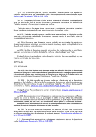 § 8º - As autoridades policiais, quando solicitadas, deverão prestar aos agentes da
inspeção a assistência de que necessitarem para o fiel cumprimento de suas atribuições legais.
(Incluído pelo Decreto-lei nº 229, de 28.2.1967)

     Art. 631 - Qualquer funcionário público federal, estadual ou municipal, ou representante
legal de associação sindical, poderá comunicar à autoridade competente do Ministério do
Trabalho, Industria e Comercio as infrações que verificar.

     Parágrafo único - De posse dessa comunicação, a autoridade competente procederá
desde logo às necessárias diligências, lavrando os autos de que haja mister.

     Art. 632 - Poderá o autuado requerer a audiência de testemunhas e as diligências que lhe
parecerem necessárias à elucidação do processo, cabendo, porém, à autoridade, julgar da
necessidade de tais provas.

    Art. 633 - Os prazos para defesa ou recurso poderão ser prorrogados de acordo com
despacho expresso da autoridade competente, quando o autuado residir em localidade diversa
daquela onde se achar essa autoridade.

     Art. 634 - Na falta de disposição especial, a imposição das multas incumbe às autoridades
regionais competentes em matéria de trabalho, na forma estabelecida por este Título.

     Parágrafo único - A aplicação da multa não eximirá o infrator da responsabilidade em que
incorrer por infração das leis penais.

CAPÍTULO II

DOS RECURSOS

      Art. 635. De toda decisão que impuser multa por infração das leis e disposições
reguladoras do trabalho, e não havendo forma especial de processo, caberá recurso voluntário
interposto pelo infrator, para o diretor geral do Departamento Nacional do Trabalho, salvo nos
casos de competência do Serviço de Estatística da Previdência e Trabalho.

      Art. 635 - De tôda decisão que impuser multa por infração das leis e disposições
reguladoras do trabalho, e não havendo forma especial de processo caberá recurso para o
Diretor-Geral Departamento ou Serviço do Ministério do Trabalho e Previdência Social, que fôr
competente na matéria. (Redação dada pelo Decreto-lei nº 229, de 28.2.1967)

     Parágrafo único. As decisões serão sempre fundamentadas. (Incluído pelo Decreto-lei nº
229, de 28.2.1967)

     Art. 636. Os recursos devem ser interpostos no prazo de dez dias, contados da notificação
à parte ou, sendo a mesma revel, da publicação do edital no orgão oficial de publicidade,
perante a autoridade que houver imposto a multa ou penalidade, a qual, depois de os informar
devidamente, dentro de oito dias, os encaminhará nesse prazo à autoridade superior.
     Parágrafo único. A interposição do recurso só terá seguimento se a parte juntamente com
a petição de recurso fizer prova do depósito do valor da multa.

       Art. 636. Os recursos devem ser interpostos no prazo de 10 (dez) dias, contados do
recebimento da notificação, perante autoridade que houver imposto a multa, a qual, depois de
os informar encaminhá-los-á à autoridade de instância superior. (Redação dada pelo Decreto-
lei nº 229, de 28.2.1967)

     § 1º - O recurso só terá seguimento se o interessado o instruir com a prova do depósito da
multa. (Incluído pelo Decreto-lei nº 229, de 28.2.1967)
 