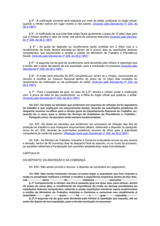 § 2º - A notificação somente será realizada por meio de edital, publicada no órgão oficial,
quando o infrator estiver em lugar incerto e não sabido. (Incluído pelo Decreto-lei nº 229, de
28.2.1967)

      § 3º - A notificação de que trata êste artigo fixará igualmente o prazo de 10 (dez) dias para
que o infrator recolha o valor da multa, sob pena de cobrança executiva.(Incluído pelo Decreto-
lei nº 229, de 28.2.1967)

      § 4º - As guias de depósito eu recolhimento serão emitidas em 3 (três) vias e o
recolhimento da multa deverá preceder-se dentro de 5 (cinco) dias às repartições federais
competentes, que escriturarão a receita a crédito do Ministério da Trabalho e Previdência
Social. (Incluído pelo Decreto-lei nº 229, de 28.2.1967)

    § 5º - A segunda via da guia do recolhimento será devolvida pelo infrator à repartição que
a emitiu, até o sexto dia depois de sua expedição, para a averbação no processo.(Incluído pelo
Decreto-lei nº 229, de 28.2.1967)

     § 6º - A multa será reduzida de 50% (cinqüenta por cento) se o infrator, renunciando ao
recurso a recolher ao Tesouro Nacional dentro do prazo de 10 (dez) dias contados do
recebimento da notificação ou da publicação do edital. (Incluído pelo Decreto-lei nº 229, de
28.2.1967)

      § 7º - Para a expedição da guia, no caso do § 6º, deverá o infrator juntar a notificação
com a prova da data do seu recebimento, ou a fôlha do órgão oficial que publicou o edital.
(Incluído pelo Decreto-lei nº 229, de 28.2.1967)

     Art. 637. De todas as decisões que proferirem em processo de infração da lei reguladora
do trabalho e que impliquem em arquivamento destes, deverão as autoridades prolatoras do
despacho recorrer ex-officio para o diretor geral do Departamento Nacional do Trabalho, ou,
quando for o caso, para o diretor do Serviço de Estatística da Previdência e Trabalho.
     Parágrafo único. As decisões serão sempre fundamentadas.

     Art. 637. De tôdas as decisões que proferirem em processos de infração das leis de
proteção ao trabalho e que impliquem arquivamento dêstes, observado o disposto no parágrafo
único do art. 635, deverão as autoridades prolatoras recorrer de ofício para a autoridade
competente de instância superior. (Redação dada pelo Decreto-lei nº 229, de 28.2.1967)

     Art. 638 - Ao Ministro do Trabalho, Industria e Comercio é facultado avocar ao seu exame
e decisão, dentro de 90 (noventa) dias do despacho final do assunto, ou no curso do processo,
as questões referentes à fiscalização dos preceitos estabelecidos nesta Consolidação.

CAPÍTULO III

DO DEPÓSITO, DA INSCRIÇÃO E DA COBRANÇA

     Art. 639 - Não sendo provido o recurso, o depósito se converterá em pagamento.

     Art. 640. Não sendo interposto recurso no prazo legal, a autoridade que tiver imposto a
multa ou penalidade notificará o infrator a recolher a importância respectiva dentro da dez dias,
sob              pena              de               cobrança              executiva.
     § 1º Comparecendo o infrator, ser-Ihe-á passada guia em duas vias, para efetuar, dentro
do prazo de cinco dias, o recolhimento da importância da multa ou demais penalidades às
repartições federais competentes, cabendo a essas repartições escriturar esses recebimentos
a crédito do Ministério do Trabalho, Indústria e Comércio e comunicar seu recolhimento à
autoridade         por         quem           foi        a        guia         expedida.
     § 2º A segunda via da guia será devolvida pelo infrator à repartição que expediu, até ao
sexto dia depois de sua expedição, para a devida averbação no processo.
 
