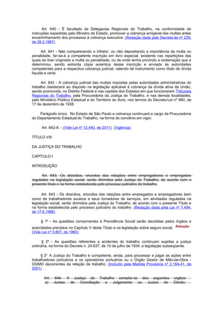 Art. 640 - É facultado às Delegacias Regionais do Trabalho, na conformidade de
instruções expedidas pelo Ministro de Estado, promover a cobrança amigável das multas antes
encaminhamento dos processos à cobrança executiva. (Redação dada pelo Decreto-lei nº 229,
de 28.2.1967)

      Art. 641 - Não comparecendo o infrator, ou não depositando a importância da multa ou
penalidade, far-se-á a competente inscrição em livro especial, existente nas repartições das
quais se tiver originado a multa ou penalidade, ou de onde tenha provindo a reclamação que a
determinou, sendo extraída cópia autentica dessa inscrição e enviada às autoridades
competentes para a respectiva cobrança judicial, valendo tal instrumento como título de dívida
líquida e certa.

     Art. 642 - A cobrança judicial das multas impostas pelas autoridades administrativas do
trabalho obedecerá ao disposto na legislação aplicável à cobrança da dívida ativa da União,
sendo promovida, no Distrito Federal e nas capitais dos Estados em que funcionarem Tribunais
Regionais do Trabalho, pela Procuradoria da Justiça do Trabalho, e nas demais localidades,
pelo Ministério Público Estadual e do Território do Acre, nos termos do Decreto-Lei nº 960, de
17 de dezembro de 1938.

    Parágrafo único. No Estado de São Paulo a cobrança continuará a cargo da Procuradoria
do Departamento Estadual do Trabalho, na forma do convênio em vigor.

     Art. 642-A. - (Vide Lei nº 12.440, de 2011) (Vigência)

TÍTULO VIII

DA JUSTIÇA DO TRABALHO

CAPÍTULO I

INTRODUÇÃO

      Art. 643. Os dissídios, oriundos das relações entre empregadores e empregados
reguladas na legislação social, serão dirimidos pela Justiça do Trabalho, de acordo com o
presente título e na forma estabelecida pelo processo judiciário do trabalho.

      Art. 643 - Os dissídios, oriundos das relações entre empregados e empregadores bem
como de trabalhadores avulsos e seus tomadores de serviços, em atividades reguladas na
legislação social, serão dirimidos pela Justiça do Trabalho, de acordo com o presente Título e
na forma estabelecida pelo processo judiciário do trabalho. (Redação dada pela Lei nº 7.494,
de 17.6.1986)

     § 1º - As questões concernentes à Previdência Social serão decididas pelos órgãos e
autoridades previstos no Capítulo V deste Título e na legislação sobre seguro social.
(Vide Lei nº 3.807, de 1960)

      § 2º - As questões referentes a acidentes do trabalho continuam sujeitas a justiça
ordinária, na forma do Decreto n. 24.637, de 10 de julho de 1934, e legislação subseqüente.

     § 3o A Justiça do Trabalho é competente, ainda, para processar e julgar as ações entre
trabalhadores portuários e os operadores portuários ou o Órgão Gestor de Mão-de-Obra -
OGMO decorrentes da relação de trabalho. (Incluído pela Medida Provisória nº 2.164-41, de
2001)

       Art.   644. A Justiça do Trabalho compõe-se dos seguintes                        orgãos:
       a)     Juntas de Conciliação e Julgamento  ou Juízos de                          Direito;
 