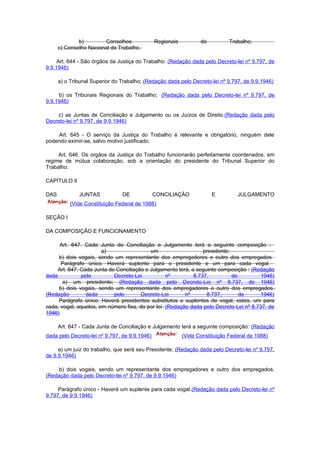 b)        Conselhos              Regionais          do          Trabalho;
      c) Conselho Nacional do Trabalho.

     Art. 644 - São órgãos da Justiça do Trabalho: (Redação dada pelo Decreto-lei nº 9.797, de
9.9.1946)

      a) o Tribunal Superior do Trabalho; (Redação dada pelo Decreto-lei nº 9.797, de 9.9.1946)

     b) os Tribunais Regionais do Trabalho; (Redação dada pelo Decreto-lei nº 9.797, de
9.9.1946)

    c) as Juntas de Conciliação e Julgamento ou os Juízos de Direito.(Redação dada pelo
Decreto-lei nº 9.797, de 9.9.1946)

    Art. 645 - O serviço da Justiça do Trabalho é relevante e obrigatório, ninguém dele
podendo eximir-se, salvo motivo justificado.

     Art. 646. Os orgãos da Justiça do Trabalho funcionarão perfeitamente coordenados, em
regime de mútua colaboração, sob a orientação do presidente do Tribunal Superior do
Trabalho.

CAPÍTULO II

DAS           JUNTAS            DE             CONCILIAÇÃO             E         JULGAMENTO
           (Vide Constituição Federal de 1988)

SEÇÃO I

DA COMPOSIÇÃO E FUNCIONAMENTO

      Art. 647. Cada Junta de Conciliação e Julgamento terá a seguinte composição :
                       a)                  um                    presidente;
     b) dois vogais, sendo um representante dos empregadores e outro dos empregados
      Parágrafo único. Haverá suplente para o presidente e um para cada vogal.
     Art. 647. Cada Junta de Conciliação e Julgamento terá, a seguinte composição : (Redação
dada           pelo         Decreto-Lei           nº         8.737,          de        1946)
       a) um presidente; (Redação dada pelo Decreto-Lei nº 8.737, de 1946)
     b) dois vogais, sendo um representante dos empregadores e outro dos empregados.
(Redação         dada       pelo       Decreto-Lei       nº       8.737,        de     1946)
     Parágrafo único. Haverá presidentes substitutos e suplentes de vogal, estes, um para
cada, vogal, aqueles, em número fixa, do por lei. (Redação dada pelo Decreto-Lei nº 8.737, de
1946)

      Art. 647 - Cada Junta de Conciliação e Julgamento terá a seguinte composição: (Redação
dada pelo Decreto-lei nº 9.797, de 9.9.1946)               (Vide Constituição Federal de 1988)

     a) um juiz do trabalho, que será seu Presidente; (Redação dada pelo Decreto-lei nº 9.797,
de 9.9.1946)

     b) dois vogais, sendo um representante dos empregadores e outro dos empregados.
(Redação dada pelo Decreto-lei nº 9.797, de 9.9.1946)

     Parágrafo único - Haverá um suplente para cada vogal.(Redação dada pelo Decreto-lei nº
9.797, de 9.9.1946)
 