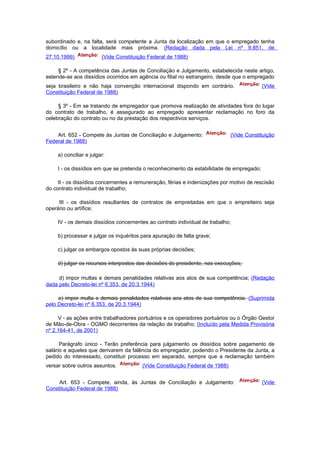 subordinado e, na falta, será competente a Junta da localização em que o empregado tenha
domicílio ou a localidade mais próxima. (Redação dada pela Lei nº 9.851, de
27.10.1999)              (Vide Constituição Federal de 1988)

     § 2º - A competência das Juntas de Conciliação e Julgamento, estabelecida neste artigo,
estende-se aos dissídios ocorridos em agência ou filial no estrangeiro, desde que o empregado
seja brasileiro e não haja convenção internacional dispondo em contrário.                  (Vide
Constituição Federal de 1988)

     § 3º - Em se tratando de empregador que promova realização de atividades fora do lugar
do contrato de trabalho, é assegurado ao empregado apresentar reclamação no foro da
celebração do contrato ou no da prestação dos respectivos serviços.


    Art. 652 - Compete às Juntas de Conciliação e Julgamento:                  (Vide Constituição
Federal de 1988)

     a) conciliar e julgar:

     I - os dissídios em que se pretenda o reconhecimento da estabilidade de empregado;

     II - os dissídios concernentes a remuneração, férias e indenizações por motivo de rescisão
do contrato individual de trabalho;

     III - os dissídios resultantes de contratos de empreitadas em que o empreiteiro seja
operário ou artífice;

     IV - os demais dissídios concernentes ao contrato individual de trabalho;

     b) processar e julgar os inquéritos para apuração de falta grave;

     c) julgar os embargos opostos às suas próprias decisões;

     d) julgar os recursos interpostos das decisões do presidente, nas execuções;

     d) impor multas e demais penalidades relativas aos atos de sua competência; (Redação
dada pelo Decreto-lei nº 6.353, de 20.3.1944)

     e) impor multa e demais penalidades relativas aos atos de sua competência. (Suprimida
pelo Decreto-lei nº 6.353, de 20.3.1944)

     V - as ações entre trabalhadores portuários e os operadores portuários ou o Órgão Gestor
de Mão-de-Obra - OGMO decorrentes da relação de trabalho; (Incluído pela Medida Provisória
nº 2.164-41, de 2001)

      Parágrafo único - Terão preferência para julgamento os dissídios sobre pagamento de
salário e aqueles que derivarem da falência do empregador, podendo o Presidente da Junta, a
pedido do interessado, constituir processo em separado, sempre que a reclamação também
versar sobre outros assuntos.            (Vide Constituição Federal de 1988)


     Art. 653 - Compete, ainda, às Juntas de Conciliação e Julgamento:                     (Vide
Constituição Federal de 1988)
 