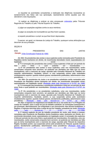 a) requisitar às autoridades competentes a realização das diligências necessárias ao
esclarecimento dos feitos sob sua apreciação, representando contra aquelas que não
atenderem a tais requisições;

     b) realizar as diligências e praticar os atos processuais ordenados pelos Tribunais
Regionais do Trabalho ou pelo Tribunal Superior do Trabalho;

      c) julgar as suspeições argüidas contra os seus membros;

      d) julgar as exceções de incompetência que lhes forem opostas;

      e) expedir precatórias e cumprir as que lhes forem deprecadas;

    f) exercer, em geral, no interesse da Justiça do Trabalho, quaisquer outras atribuições que
decorram da sua jurisdição.

SEÇÃO III

DOS                      PRESIDENTES                         DAS                       JUNTAS
          (Vide Constituição Federal de 1988)

      Art. 654. Os presidentes das Juntas e seus suplentes serão nomeados pelo Presidente da
República dentre bachareis em direito, de reconhecida idoneidade moral, especializados em
legislação                                          social.
      § 1º A nomeação dos presidentes das Juntas e seus suplentes é feita por um período de
dois        anos,       findo      o      qual        poderão      ser      reconduzidos.
       § 2º Os presidentes das Juntas e seus suplentes, uma vez reconduzidos, serão
conservados enquanto bem servirem, só podendo ser demitidos por falta que os torne
incompativeis, com o exercício do cargo, apurada pelo Conselho Nacional do Trabalho em
inquérito administrativo, facultada, porem, a sua suspensão prévia pela autoridade
imediatamente superior, quando motivos graves, devidamente justificados, determinarem essa
providência.
       Art. 654. Os presidentes de Junta e os presidentes substitutos serão nomeados pelo
Presidente da República dentre bacharéis em direito, de reconhecida idoneidade moral,
especializados em legislação social. (Redação dada pelo Decreto-Lei nº 8.737, de 1946)
      § 1º A nomeação dos presidentes e presidentes substitutos é feita por um período de dois
anos, findo o qual poderão ser reconduzidos. (Redação dada pelo Decreto-Lei nº 8.737, de
1946)
       § 2º Os presidentes e os presidentes substitutos, uma vez reconduzidos, serão
conservados enquanto bem servirem, só podendo ser demitidos por falta que os torne
incompatíveis com o exercício do cargo, apurada pelo Conselho Nacional do Trabalho em
inquérito administrativo, facultada, porém, a sua suspensão prévia pela autoridade
imediatamente superior, quando motivos graves. devidamente justificados, determinarem essa
providência.      (Redação      dada      pelo     Decreto-Lei     nº    8.737,     de     1946)
      Art. 654. O ingresso na magistratura do trabalho far-se-á, nas sedes da 1ª e 2ª Regiões da
Justiça do Trabalho, para o cargo de juiz do trabalho substituto; as nomeações subseqüentes,
por promoção, alternadamente, por antigüidade e por merecimento. Nas demais localidades, e
Regiões, o ingresso será feito para o cargo de juiz do Trabalho, presidente de Junta. (Redação
dada            pelo          Decreto-lei         nº        9.797,         de          9.9.1946)
       § 1º Haverá suplente de juiz do trabalho presidente de Junta, sem direito a acesso,
nomeados pelo Presidente da República dentre brasileiros natos, bacharéis em Direito, de r
econhecida idoneidade moral, especializados em legislação social. A nomeação dos suplentes
é feita por período de dois anos findo o qual poderão ser reconduzidos. Os suplentes, uma vez
reconduzidos. serão conservados enquanto bem servirem, só podendo ser demitidos por falta
que os torne incompatíveis com o exercício do cargo, apurada pelo Tribunal da respectiva
Região, facultada porém, sua suspensão prévia pelo presidente do Tribunal, quando motivos
graves, devidamente justificados, determinarem essa providência. (Redação dada pelo
Decreto-lei                  nº                9.797,                 de               9.9.1946)
 