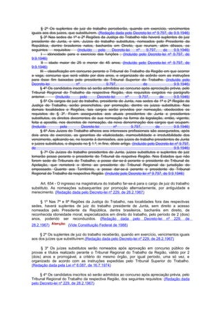 § 2º Os suplentes de juiz do trabalho perceberão, quando em exercício, vencimentos
iguais aos dos juizes, que substituírem. (Redação dada pelo Decreto-lei nº 9.797, de 9.9.1946)
      § 3º Nas sedes da 1ª e 2ª Regiões da Justiça do Trabalho não haverá suplentes de juiz
presidente de Junta, e sim, Juízes do trabalho substitutos, nomeados pelo Presidente da
República, dentre brasileiros natos, bacharéis em Direito, que reunam, além dêsses, os
seguintes       requisitos:   (Incluído    pelo      Decreto-lei     nº     9.797,   de     9.9.1946)
       I – idoneidade para o exercício das funções ; (Incluído pelo Decreto-lei nº 9.797, de
9.9.1946)
       II – idade maior de 25 e menor de 45 anos; (Incluído pelo Decreto-lei nº 9.797, de
9.9.1946)
      III – classificação em concurso perante o Tribunal do Trabalho da Região em que ocorrer
a vaga, concurso que será válido por dois anos, e organizado de acôrdo com as instruções
para êsse fim baixadas pelo presidente do Tribunal Superior do Trabalho. (Incluído pelo
Decreto-lei                  nº                  9.797,                   de                9.9.1946)
      § 4º Os candidatos inscritos só serão admitidos ao concurso após apreciação prévia, pelo
Tribunal Regional do Trabalho da respectiva Região, dos requisitos exigidos no parágrafo
anterior.        (Incluído      pelo      Decreto-lei        nº        9.797,      de       9.9.1946)
      § 5º Os cargos de juiz do trabalho, presidente de Junta, nas sedes da 1ª e 2ª Região da
Justiça do Trabalho, serão preenchidos, por promoção, dentre os juizes substitutos. Nas
demais localidades e Regiões, tais cargos serão providos por nomeação, obedecidos os
requisitos do § 3º. Ficam assegurados aos atuais presidentes de Junta e presidentes
substitutos, os direitos decorrentes de sua nomeação na forma da legislação, então, vigente;
feita a apostila, nos decretos de nomeação, da nova denominação dos cargos que ocupam.
(Incluído            pelo        Decreto-lei          nº         9.797,          de         9.9.1946)
      § 6º Aos Juízes do Trabalho alheios aos interesses profissionais são assegurados, após
dois anos de exercício, as garantias de vitaliciedade, inamovibilidade e irredutibilidade dos
vencimento, aplicando-se, no tocante à demissões, aos juizes do trabalho presidentes de Junta
e juizes substitutos, o disposto no § 1.º, in fine, dêste artigo. (Incluído pelo Decreto-lei nº 9.797,
de                                                                                          9.9.1946)
      § 7º Os Juízes do trabalho presidentes de Junta, juizes substitutos e suplentes de juiz
tomarão posse perante o presidente do Tribunal da respetiva Região. Nos Estados que não
forem sede de Tribunais do Trabalho, a posse dar-se-á perante o presidente do Tribunal de
Apelação, que remeterá o têrmo ao presidente do Tribunal Regional da jurisdição do
empossado. Quanto aos Territórios, a posse dar-se-á perante o presidente do Tribunal
Regional do Trabalho da respectiva Região. (Incluído pelo Decreto-lei nº 9.797, de 9.9.1946)

     Art. 654 - O ingresso na magistratura do trabalho far-se-á para o cargo de juiz do trabalho
substituto. As nomeações subsequentes por promoção alternadamente, por antiguidade e
merecimento. (Redação dada pelo Decreto-lei nº 229, de 28.2.1967)

     § 1º Nas 7ª e 8ª Regiões da Justiça do Trabalho, nas localidades fora das respectivas
sedes, haverá suplentes de juiz do trabalho presidente de Junta, sem direito a acesso
nomeados pelo Presidente da República, dentre brasileiros, bacharéis em direito, de
reconhecida idoneidade moral, especializados em direito do trabalho, pelo período de 2 (dois)
anos, podendo ser reconduzidos. (Redação dada pelo Decreto-lei nº 229, de
28.2.1967)             (Vide Constituição Federal de 1988)

     § 2º Os suplentes de juiz do trabalho receberão, quando em exercício, vencimentos iguais
aos dos juízes que substituírem.(Redação dada pelo Decreto-lei nº 229, de 28.2.1967)

      § 3º Os juízes substitutos serão nomeados após aprovação em concurso público de
provas e títulos realizado perante o Tribunal Regional do Trabalho da Região, válido por 2
(dois) anos e prorrogável, a critério do mesmo órgão, por igual período, uma só vez, e
organizado de acordo com as instruções expedidas pelo Tribunal Superior do Trabalho.
(Redação dada pela Lei nº 6.087, de 16.7.1974)

     § 4º Os candidatos inscritos só serão admitidos ao concurso após apreciação prévia, pelo
Tribunal Regional do Trabalho da respectiva Região, dos seguintes requisitos: (Redação dada
pelo Decreto-lei nº 229, de 28.2.1967)
 