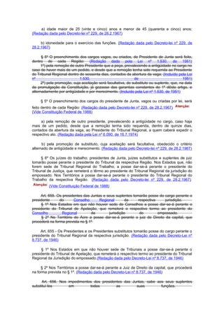a) idade maior de 25 (vinte e cinco) anos e menor de 45 (quarenta e cinco) anos;
(Redação dada pelo Decreto-lei nº 229, de 28.2.1967)

     b) idoneidade para o exercício das funções. (Redação dada pelo Decreto-lei nº 229, de
28.2.1967)

      § 5º O preenchimento dos cargos vagos, ou criados, de Presidente de Junta será feito,
dentro de cada Região: (Redação dada pela Lei nº 1.530, de 1951)
      1º) pela remoção de outro Presidente que a peça, prevalecendo a antigüidade no cargo no
caso de haver mais de um pedido, e desde que a remoção tenha sido requerida ao Presidente
do Tribunal Regional dentro de sessenta dias, contados da abertura da vaga; (Incluído pela Lei
nº                           1.530,                           de                            1951)
      2º) pela promoção, cuja aceitação será facultativa, de substituto ou suplente, que, na data
da promulgação da Constituição, já gozasse das garantias constantes do 1º dêste artigo, e
alternadamente por antigüidade e por merecimento. (Incluído pela Lei nº 1.530, de 1951)

     § 5º O preenchimento dos cargos do presidente de Junta, vagos ou criadas por lei, será
feito dentro de cada Região: (Redação dada pelo Decreto-lei nº 229, de 28.2.1967)
(Vide Constituição Federal de 1988)

     a) pela remoção de outro presidente, prevalecendo a antigüidade no cargo, caso haja
mais de um pedido, desde que a remoção tenha sido requerida, dentro de quinze dias,
contados da abertura da vaga, ao Presidente do Tribunal Regional, a quem caberá expedir o
respectivo ato. (Redação dada pela Lei nº 6.090, de 16.7.1974)

      b) pela promoção de substituto, cuja aceitação será facultativa, obedecido o critério
alternado de antigüidade e merecimento. (Redação dada pelo Decreto-lei nº 229, de 28.2.1967)

     § 6º Os juízes do trabalho, presidentes de Junta, juizes substitutos e suplentes de juiz
tomarão posse perante o presidente do Tribunal da respectiva Região. Nos Estados que, não
forem sede de Tribunal Regional do Trabalho, a posse dar-se-á perante o presidente do
Tribunal de Justiça, que remeterá o têrmo ao presidente do Tribunal Regional da jurisdição do
empossado. Nos Territórios a posse dar-se-á perante o presidente do Tribunal Regional do
Trabalho da respectiva Região. (Redação dada pelo Decreto-lei nº 229, de 28.2.1967)
          (Vide Constituição Federal de 1988)

     Art. 655. Os presidentes das Juntas e seus suplentes tomarão posse do cargo perante o
presidente      do       Conselho      Regional       da     respectiva     jurisdição.
     § 1º Nos Estados em que não houver sede de Conselhos a posse dar-se-á perante o
presidente do Tribunal de Apelação, que remeterá o respectivo termo ao presidente do
Conselho          Regional        da        jurisdição        do        empossado.
      § 2º No Território do Acre a posse dar-se-á perante o juiz de Direito da capital, que
procederá na forma prevista no § 1º

     Art. 655 - Os Presidentes e os Presidentes substitutos tomarão posse do cargo perante o
presidente do Tribunal Regional da respectiva jurisdição. (Redação dada pelo Decreto-Lei nº
8.737, de 1946)

     § 1º Nos Estados em que não houver sede de Tribunais a posse dar-se-á perante o
presidente do Tribunal de Apelação, que remeterá o respectivo termo ao presidente do Tribunal
Regional da Jurisdição do empossado.(Redação dada pelo Decreto-Lei nº 8.737, de 1946)

     § 2º Nos Territórios a posse dar-se-á perante a Juiz de Direito da capital, que procederá
na forma prevista no § 1º. (Redação dada pelo Decreto-Lei nº 8.737, de 1946)

      Art. 656. Nos impedimentos dos presidentes das Juntas, cabe aos seus suplentes
substituí-los       em         todas         as        suas         funções.
 