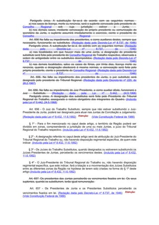 Parágrafo único. A substituição far-se-á de acordo com as seguintes normas:
     a) nos casos de licença, morte ou renúncia, será o suplente convocado pelo presidente do
Conselho        Regional        sob      cuja    jurisdição      estiver    a      Junta;
     b) nos demais casos, mediante convocação do próprio presidente ou comunicação do
secretário da Junta, o suplente assumirá imediatamente o exercício, ciente o presidente do
Conselho                                        Regional.
      Art. 656 Na falta ou impedimento dos presidentes, e como auxiliares destes, sempre que
necessário, funcionarão os substitutos. (Redação dada pelo Decreto-Lei nº 8.737, de 1946)
     Parágrafo único. A substituição far-se-á, de acôrdo com as seguintes normas: (Redação
dada           pelo           Decreto-Lei         nº          8.737,         de           1946)
      a) nas localidades em que houver mais de uma Junta, a designação do presidente
substituto será feita pelo presidente do Conselho Regional do Trabalho respectivo, observada a
ordem de antigüidade entre os substitutos desimpedidos; (Redação dada pelo Decreto-Lei nº
8.737,                                         de                                         1946)
     b) nas demais localidades, salvo os casos de férias, por trinta dias, licença morte ou
renúncia, quando a designação obedecerá á mesma normas, a convocação será feita pelo
próprio presidente, ciente o presidente do Conselho Regional. (Redação dada pelo Decreto-Lei
nº                            8.737,                         de                           1946)
       Art. 656. Na falta ou impedimento dos presidentes de Junta, o juiz substituto será
designado pelo presidente do Tribunal Regional. (Redação dada pelo Decreto-lei nº 229, de
28.2.1967)

     Art. 656. Na falta ou impedimento do Juiz Presidente, e como auxiliar dêste, funcionará o
Juiz      Substituto.     (Redação     dada     pela     Lei    nº      5.442,      24.5.1968)
      Parágrafo único. A designação dos substitutos será feita pelo Presidente do Tribunal
Regional do Trabalho, assegurado o rodízio obrigatório dos integrantes do Quadro. (Incluído
pela Lei nº 5.442, 24.5.1968)

     Art. 656 - O Juiz do Trabalho Substituto, sempre que não estiver substituindo o Juiz-
Presidente de Junta, poderá ser designado para atuar nas Juntas de Conciliação e Julgamento.
(Redação dada pela Lei nº 8.432, 11.6.1992)               (Vide Constituição Federal de 1988)

      § 1º - Para o fim mencionado no caput deste artigo, o território da Região poderá ser
dividido em zonas, compreendendo a jurisdição de uma ou mais Juntas, a juízo do Tribunal
Regional do Trabalho respectivo. (Incluído pela Lei nº 8.432, 11.6.1992)

     § 2º - A designação referida no caput deste artigo será de atribuição do Juiz-Presidente do
Tribunal Regional do Trabalho ou, não havendo disposição regimental específica, de quem este
indicar. (Incluído pela Lei nº 8.432, 11.6.1992)

     § 3º - Os Juízes do Trabalho Substitutos, quando designados ou estiverem substituindo os
Juízes Presidentes de Juntas, perceberão os vencimentos destes. (Incluído pela Lei nº 8.432,
11.6.1992)

      § 4º - O Juiz-Presidente do Tribunal Regional do Trabalho ou, não havendo disposição
regimental específica, que este indicar, fará a lotação e a movimentação dos Juízes Substitutos
entre as diferentes zonas da Região na hipótese de terem sido criadas na forma do § 1º deste
artigo.(Incluído pela Lei nº 8.432, 11.6.1992)

     Art. 657. Os presidentes das Juntas perceberão os vencimentos fixados em lei. Os seus
suplentes, quando os substituirem, terão igual remuneração.

       Art. 657 - Os Presidentes de Junta e os Presidentes Substitutos perceberão os
vencimentos fixados em lei. (Redação dada pelo Decreto-Lei nº 8.737, de 1946)
(Vide Constituição Federal de 1988)
 