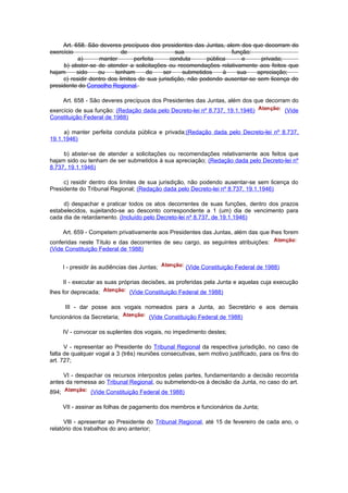 Art. 658. São deveres precípuos dos presidentes das Juntas, alem dos que decorram do
exercício                   de                   sua                função:
           a)      manter        perfeita      conduta      pública     e      privada;
     b) abster-se de atender a solicitações ou recomendações relativamente aos feitos que
hajam      sido    ou    tenham       de    ser     submetidos    à   sua     apreciação;
     c) residir dentro dos limites de sua jurisdição, não podendo ausentar-se sem licença do
presidente do Conselho Regional.

       Art. 658 - São deveres precípuos dos Presidentes das Juntas, além dos que decorram do
exercício de sua função: (Redação dada pelo Decreto-lei nº 8.737, 19.1.1946)                  (Vide
Constituição Federal de 1988)

     a) manter perfeita conduta pública e privada;(Redação dada pelo Decreto-lei nº 8.737,
19.1.1946)

     b) abster-se de atender a solicitações ou recomendações relativamente aos feitos que
hajam sido ou tenham de ser submetidos à sua apreciação; (Redação dada pelo Decreto-lei nº
8.737, 19.1.1946)

     c) residir dentro dos limites de sua jurisdição, não podendo ausentar-se sem licença do
Presidente do Tribunal Regional; (Redação dada pelo Decreto-lei nº 8.737, 19.1.1946)

     d) despachar e praticar todos os atos decorrentes de suas funções, dentro dos prazos
estabelecidos, sujeitando-se ao desconto correspondente a 1 (um) dia de vencimento para
cada dia de retardamento. (Incluído pelo Decreto-lei nº 8.737, de 19.1.1946)

       Art. 659 - Competem privativamente aos Presidentes das Juntas, além das que lhes forem
conferidas neste Título e das decorrentes de seu cargo, as seguintes atribuições:
(Vide Constituição Federal de 1988)


       I - presidir às audiências das Juntas;           (Vide Constituição Federal de 1988)

       II - executar as suas próprias decisões, as proferidas pela Junta e aquelas cuja execução
lhes for deprecada;              (Vide Constituição Federal de 1988)

       III - dar posse aos vogais nomeados para a Junta, ao Secretário e aos demais
funcionários da Secretaria;              (Vide Constituição Federal de 1988)

       IV - convocar os suplentes dos vogais, no impedimento destes;

      V - representar ao Presidente do Tribunal Regional da respectiva jurisdição, no caso de
falta de qualquer vogal a 3 (três) reuniões consecutivas, sem motivo justificado, para os fins do
art. 727;

     VI - despachar os recursos interpostos pelas partes, fundamentando a decisão recorrida
antes da remessa ao Tribunal Regional, ou submetendo-os à decisão da Junta, no caso do art.
894;              (Vide Constituição Federal de 1988)

       VII - assinar as folhas de pagamento dos membros e funcionários da Junta;

      VlIl - apresentar ao Presidente do Tribunal Regional, até 15 de fevereiro de cada ano, o
relatório dos trabalhos do ano anterior;
 