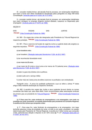 IX - conceder medida liminar, até decisão final do processo, em reclamações trabalhistas
que visem a tornar sem efeito transferência disciplinada pelos parágrafos do artigo 469 desta
Consolidação. (Iincluído pela Lei nº 6.203, de 17.4.1975)

    X - conceder medida liminar, até decisão final do processo, em reclamações trabalhistas
que visem reintegrar no emprego dirigente sindical afastado, suspenso ou dispensado pelo
empregador. (Iincluído pela Lei nº 9.270, de 1996)

SEÇÃO IV

DOS                      VOGAIS                    DAS                   JUNTAS
           (Vide Constituição Federal de 1988)

      Art. 660 - Os vogais das Juntas são designados pelo Presidente do Tribunal Regional da
respectiva jurisdição.            (Vide Constituição Federal de 1988)

      Art. 661 - Para o exercício da função de vogal da Junta ou suplente deste são exigidos os
seguintes requisitos:             (Vide Constituição Federal de 1988)

      a) ser brasileiro nato;

      a) ser brasileiro; (Redação dada pelo Decreto-lei nº 229, de 28.2.1967)

      b) ter reconhecida idoneidade moral;

      c) ser maior de 25 anos;

     c) ser maior de 25 (vinte e cinco) anos e ter menos de 70 (setenta) anos; (Redação dada
pelo Decreto-lei nº 229, de 28.2.1967)

      d) estar no gozo dos direitos civis e políticos;

      e) estar quite com o serviço militar;

      f) contar mais de 2 (dois) anos de efetivo exercício na profissão e ser sindicalizado.

      Parágrafo único - A prova da qualidade profissional a que se refere a alínea "f" deste
artigo é feita mediante declaração do respectivo Sindicato.

     Art. 662. A escolha dos vogais das Juntas e seus suplentes far-se-á dentre os nomes
constantes das listas que, para esse efeito, forem encaminhadas pelas associações sindicais
de primeiro grau ao presidente do Tribunal Regional.                (Vide Constituição Federal de
1988)

      § 1º Para esse fim, cada sindicato de empregadores e de empregados, com sede na
jurisdição da Junta, procederá, na ocasião determinada pelo presidente do Conselho Regional,
à escolha de três nomes que comporão a lista.

       § 1º - Para esse fim, cada Sindicato de empregadores e de empregados, com base
territorial extensiva à área de jurisdição da Junta, no todo ou em parte, procederá, na ocasião
determinada pelo Presidente do Tribunal Regional, à escolha de 3 (três) nomes que comporão
a lista, aplicando-se à eleição o disposto no art. 524 e seus §§ 1º a 3º. (Redação dada pela Lei
nº 5.657, de 4.6.1971)
 