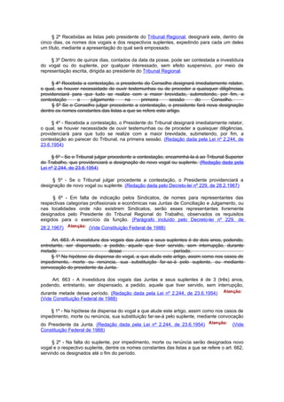 § 2º Recebidas as listas pelo presidente do Tribunal Regional, designará este, dentro de
cinco dias, os nomes dos vogais e dos respectivos suplentes, expedindo para cada um deles
um título, mediante a apresentação do qual será empossado.

     § 3º Dentro de quinze dias, contados da data da posse, pode ser contestada a investidura
do vogal ou do suplente, por qualquer interessado, sem efeito suspensivo, por meio de
representação escrita, dirigida ao presidente do Tribunal Regional.

     § 4º Recebida a contestação, o presidente do Conselho designará imediatamente relator,
o qual, se houver necessidade de ouvir testemunhas ou de proceder a quaisquer diligências,
providenciará para que tudo se realize com a maior brevidade, submetendo, por fim, a
contestação     a     julgamento       na     primeira      sessão   do      Conselho.
     § 5º Se o Conselho julgar procedente a contestação, o presidente fará nova designação
dentre os nomes constantes das listas a que se refere este artigo.

     § 4º - Recebida a contestação, o Presidente do Tribunal designará imediatamente relator,
o qual, se houver necessidade de ouvir testemunhas ou de proceder a quaisquer diligências,
providenciará para que tudo se realize com a maior brevidade, submetendo, por fim, a
contestação ao parecer do Tribunal, na primeira sessão. (Redação dada pela Lei nº 2.244, de
23.6.1954)

     § 5º - Se o Tribunal julgar procedente a contestação, encaminhá-la-á ao Tribunal Superior
do Trabalho, que providenciará a designação do novo vogal ou suplente. (Redação dada pela
Lei nº 2.244, de 23.6.1954)

     § 5º - Se o Tribunal julgar procedente a contestação, o Presidente providenciará a
designação de novo vogal ou suplente. (Redação dada pelo Decreto-lei nº 229, de 28.2.1967)

      § 6º - Em falta de indicação pelos Sindicatos, de nomes para representantes das
respectivas categorias profissionais e econômicas nas Juntas de Conciliação e Julgamento, ou
nas localidades onde não existirem Sindicatos, serão esses representantes livremente
designados pelo Presidente do Tribunal Regional do Trabalho, observados os requisitos
exigidos para o exercício da função. (Parágrafo incluído pelo Decreto-lei nº 229, de
28.2.1967)            (Vide Constituição Federal de 1988)

     Art. 663. A investidura dos vogais das Juntas e seus suplentes é de dois anos, podendo,
entretanto, ser dispensado, a pedido, aquele que tiver servido, sem interrupção, durante
metade                          desse                        período.
     § 1º Na hipótese da dispensa do vogal, a que alude este artigo, assim como nos casos de
impedimento, morte ou renúncia, sua substituição far-se-á pelo suplente, ou mediante
convocação do presidente da Junta.

    Art. 663 - A investidura dos vogais das Juntas e seus suplentes é de 3 (três) anos,
podendo, entretanto, ser dispensado, a pedido, aquele que tiver servido, sem interrupção,
durante metade desse período. (Redação dada pela Lei nº 2.244, de 23.6.1954)
(Vide Constituição Federal de 1988)

    § 1º - Na hipótese da dispensa do vogal a que alude este artigo, assim como nos casos de
impedimento, morte ou renúncia, sua substituição far-se-á pelo suplente, mediante convocação
do Presidente da Junta. (Redação dada pela Lei nº 2.244, de 23.6.1954)                    (Vide
Constituição Federal de 1988)

     § 2º - Na falta do suplente, por impedimento, morte ou renúncia serão designados novo
vogal e o respectivo suplente, dentre os nomes constantes das listas a que se refere o art. 662,
servindo os designados até o fim do período.
 