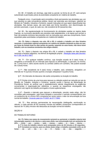 Art. 68 - O trabalho em domingo, seja total ou parcial, na forma do art. 67, será sempre
subordinado à permissão prévia da autoridade competente em matéria de trabalho.

      Parágrafo único - A permissão será concedida a título permanente nas atividades que, por
sua natureza ou pela conveniência pública, devem ser exercidas aos domingos, cabendo ao
Ministro do Trabalho, Industria e Comercio, expedir instruções em que sejam especificadas tais
atividades. Nos demais casos, ela será dada sob forma transitória, com discriminação do
período autorizado, o qual, de cada vez, não excederá de 60 (sessenta) dias.

      Art. 69 - Na regulamentação do funcionamento de atividades sujeitas ao regime deste
Capítulo, os municípios atenderão aos preceitos nele estabelecidos, e as regras que venham a
fixar não poderão contrariar tais preceitos nem as instruções que, para seu cumprimento, forem
expedidas pelas autoridades competentes em matéria de trabalho.

      Art. 70. Salvo o disposto nos arts. 68 e 69, é vedado o trabalho em dias feriados
nacionais. A autoridade regional competente em matéria de trabalho declarará os dias em que,
por força de feriado local ou dias santos de guarda, segundo os usos locais, não deva haver
trabalho, com as ressalvas constantes dos artigos citados.

       Art. 70 - Salvo o disposto nos artigos 68 e 69, é vedado o trabalho em dias feriados
nacionais e feriados religiosos, nos têrmos da legislação própria. (Redação dada pelo Decreto-
lei nº 229, de 28.2.1967)

      Art. 71 - Em qualquer trabalho contínuo, cuja duração exceda de 6 (seis) horas, é
obrigatória a concessão de um intervalo para repouso ou alimentação, o qual será, no mínimo,
de 1 (uma) hora e, salvo acordo escrito ou contrato coletivo em contrário, não poderá exceder
de 2 (duas) horas.

      § 1º - Não excedendo de 6 (seis) horas o trabalho, será, entretanto, obrigatório um
intervalo de 15 (quinze) minutos quando a duração ultrapassar 4 (quatro) horas.

    § 2º - Os intervalos de descanso não serão computados na duração do trabalho.

     § 3º O limite mínimo de uma hora para repouso ou refeição poderá ser reduzido por ato do
Ministro do Trabalho, Indústria e Comércio, quando ouvido o Serviço de Alimentação de
Previdência Social, se verificar que o estabelecimento atende integralmente às exigências
concernentes à organização dos refeitórios, e quando os respectivos empregados não
estiverem sob regime de trabalho prorrogado a horas suplementares.

     § 4º - Quando o intervalo para repouso e alimentação, previsto neste artigo, não for
concedido pelo empregador, este ficará obrigado a remunerar o período correspondente com
um acréscimo de no mínimo 50% (cinqüenta por cento) sobre o valor da remuneração da hora
normal de trabalho. (Incluído pela Lei nº 8.923, de 27.7.1994)

      Art. 72 - Nos serviços permanentes de mecanografia (datilografia, escrituração ou
cálculo), a cada período de 90 (noventa) minutos de trabalho consecutivo corresponderá um
repouso de 10 (dez) minutos não deduzidos da duração normal de trabalho.

SEÇÃO IV

DO TRABALHO NOTURNO

     Art. 73. Salvo nos casos de revezamento semanal ou quinzenal, o trabalho noturno terá
remuneração superior à do diurno e, para esse efeito, sua remuneração terá um acréscimo de
20%      (vinte    por    cento),    pelo     menos,       sobre     a     hora    diurna.
     § 1º A hora do trabalho noturno será computada como de 52 minutos o 30 segundos.
     § 2º Considera-se noturno, para os efeitos deste artigo, o trabalho executado entre as 22
horas      de     um      dia     e    as       5     horas       do     dia    seguinte.
 
