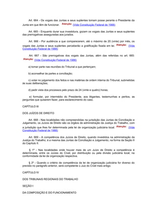 Art. 664 - Os vogais das Juntas e seus suplentes tomam posse perante o Presidente da
Junta em que têm de funcionar.                (Vide Constituição Federal de 1988)

     Art. 665 - Enquanto durar sua investidura, gozam os vogais das Juntas e seus suplentes
das prerrogativas asseguradas aos jurados.

     Art. 666 - Por audiência a que comparecerem, até o máximo de 20 (vinte) por mês, os
vogais das Juntas e seus suplentes perceberão a gratificação fixada em lei.             (Vide
Constituição Federal de 1988)

     Art. 667 - São prerrogativas dos vogais das Juntas, além das referidas no art. 665:
          (Vide Constituição Federal de 1988)

     a) tomar parte nas reuniões do Tribunal a que pertençam;

     b) aconselhar às partes a conciliação;

     c) votar no julgamento dos feitos e nas matérias de ordem interna do Tribunal, submetidas
às suas deliberações;

     d) pedir vista dos processos pelo prazo de 24 (vinte e quatro) horas;

     e) formular, por intermédio do Presidente, aos litigantes, testemunhas e peritos, as
perguntas que quiserem fazer, para esclarecimento do caso.

CAPÍTULO III

DOS JUÍZOS DE DIREITO

     Art. 668 - Nas localidades não compreendidas na jurisdição das Juntas de Conciliação e
Julgamento, os Juízos de Direito são os órgãos de administração da Justiça do Trabalho, com
a jurisdição que lhes for determinada pela lei de organização judiciária local.         (Vide
Constituição Federal de 1988)

      Art. 669 - A competência dos Juízos de Direito, quando investidos na administração da
Justiça do Trabalho, é a mesma das Juntas de Conciliação e Julgamento, na forma da Seção II
do Capítulo II.

     § 1º - Nas localidades onde houver mais de um Juízo de Direito a competência é
determinada, entre os Juízes do Cível, por distribuição ou pela divisão judiciária local, na
conformidade da lei de organização respectiva.

     § 2º - Quando o critério de competência da lei de organização judiciária for diverso do
previsto no parágrafo anterior, será competente o Juiz do Cível mais antigo.

CAPÍTULO IV

DOS TRIBUNAIS REGIONAIS DO TRABALHO

SEÇÃO I

DA COMPOSIÇÃO E DO FUNCIONAMENTO
 