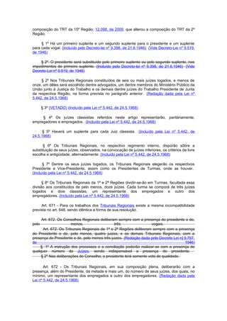 composição do TRT da 15º Região; 12.098, de 2009, que alterou a composição do TRT da 2º
Região.

     § 1º Há um primeiro suplente e um segundo suplente para o presidente e um suplente
para cada vogal. (Incluído pelo Decreto-lei nº 9.398, de 21.6.1946) (Vide Decreto-Lei nº 9.519,
de 1946)

    § 2º. O presidente será substituído pelo primeiro suplente ou pelo segundo suplente, nos
impedimentos do primeiro suplente. (Incluído pelo Decreto-lei nº 9.398, de 21.6.1946) (Vide
Decreto-Lei nº 9.519, de 1946)

     § 2º Nos Tribunais Regionais constituídos de seis ou mais juízes togados, e menos de
onze, um dêles será escolhido dentre advogados, um dentre membros do Ministério Público da
União junto à Justiça do Trabalho e os demais dentre juízes do Trabalho Presidente de Junta
da respectiva Região, na forma prevista no parágrafo anterior. (Redação dada pela Lei nº
5.442, de 24.5.1968)

       § 3º (VETADO) (Incluído pela Lei nº 5.442, de 24.5.1968)

     § 4º Os juízes classistas referidos neste artigo representarão, paritàriamente,
empregadores e empregados. (Incluído pela Lei nº 5.442, de 24.5.1968)

      § 5º Haverá um suplente para cada Juiz classista. (Incluído pela Lei nº 5.442, de
24.5.1968)

      § 6º Os Tribunais Regionais, no respectivo regimento interno, disporão sôbre a
substituição de seus juízes, observados, na convocação de juízes inferiores, os critérios de livre
escolha e antigüidade, alternadamente. (Incluído pela Lei nº 5.442, de 24.5.1968)

      § 7º Dentre os seus juízes togados, os Tribunais Regionais elegerão os respectivos
Presidente e Vice-Presidente, assim como os Presidentes de Turmas, onde as houver.
(Incluído pela Lei nº 5.442, de 24.5.1968)

      § 8º Os Tribunais Regionais da 1ª e 2ª Regiões dividir-se-ão em Turmas, facultada essa
divisão aos constituídos de pelo menos, doze juízes. Cada turma se comporá de três juízes
togados e dois classistas, um representante dos empregados e outro dos
empregadores. (Incluído pela Lei nº 5.442, de 24.5.1968)

     Art. 671 - Para os trabalhos dos Tribunais Regionais existe a mesma incompatibilidade
prevista no art. 648, sendo idêntica a forma de sua resolução.

     Art. 672. Os Conselhos Regionais deliberam sempre com a presença do presidente e de,
pelo                  menos,                   três                 vogais.
      Art. 672. Os Tribunais Regionais da 1ª e 2ª Regiões deliberam sempre com a presença
do Presidente e de, pelo menos, quatro juizes, e os demais Tribunais Regionais, com a
presença do Presidente e de, pelo menos três juizes. (Redação dada pelo Decreto Lei n] 9.797,
de                                                                                     1946)
    § 1º A instrução dos processos e a conciliação poderão realizar-se com a presença de
qualquer número de Juízes, sendo indispensável a presença do presidente.
     § 2º Nas deliberações do Conselho, o presidente terá somente voto de qualidade.

       Art. 672 - Os Tribunais Regionais, em sua composição plena, deliberarão com a
presença, além do Presidente, da metade e mais um, do número de seus juízes, dos quais, no
mínimo, um representante dos empregados e outro dos empregadores. (Redação dada pela
Lei nº 5.442, de 24.5.1968)
 