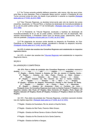 § 1º As Turmas somente poderão deliberar presentes, pelo menos, três dos seus juízes,
entre êles os dois classistas. Para a integração dêsse quorum, poderá o Presidente de uma
Turma convocar juízes de outra, da classe a que pertencer o ausente ou impedido.(Redação
dada pela Lei nº 5.442, de 24.5.1968)

      § 2º Nos Tribunais Regionais, as decisões tomar-se-ão pelo voto da maioria dos juízes
presentes, ressalvada, no Tribunal Pleno, a hipótese de declaração de inconstitucionalidade de
lei ou ato do poder público (artigo 111 da Constituição). (Redação dada pela Lei nº 5.442, de
24.5.1968)

      § 3º O Presidente do Tribunal Regional, excetuada a hipótese de declaração de
inconstitucionalidade de lei ou ato do poder público, sòmente terá voto de desempate. Nas
sessões administrativas, o Presidente votará como os demais juízes, cabendo-lhe, ainda, o
voto de qualidade. (Parágrafo incluído pela Lei nº 5.442, de 24.5.1968)

     § 4º No julgamento de recursos contra decisão ou despacho do Presidente, do Vice-
Presidente ou de Relator, ocorrendo empate, prevalecerá a decisão ou despacho recorrido.
(Parágrafo incluído pela Lei nº 5.442, de 24.5.1968)

     Art. 673. A ordem das sessões dos Conselhos Regionais será estabelecida no respectivo
regimento interno.

    Art. 673 - A ordem das sessões dos Tribunais Regionais será estabelecida no respectivo
Regimento Interno.

SEÇÃO II

DA JURISDIÇÃO E COMPETÊNCIA

      Art. 674. Para o efeito da jurisdição dos Conselhos Regionais, o território nacional é
dividido            nas             oito           regiões             seguintes:
       1ª Região - Distrito Federal e Estados do Rio de Janeiro e Espírito Santo;
         2ª Região - Estados de São Paulo, Paraná e Mato Grosso;
           3ª    Região      -    Estados      de     Minas      Gerais     e     Goiaz;
        4ª Região - Estados do Rio Grande do Sul e Santa Catarina;
            5ª     Região      -       Estados      da       Baía       e      Sergipe;
       6ª Região - Estados de Alagoas, Pernambuco, Paraiba e Rio Grande do Norte;
          7ª    Região     -    Estados      do     Ceará,     Piauí     e    Maranhão;
        8ª Região - Estados do Amazonas, Pará e Território do Acre.
      Parágrafo único. Os Conselhos Regionais teem sede no Distrito Federal (1ª Região) e nas
seguintes cidades: São Paulo (2ª Região), Belo Horizonte (3ª Região), Porto Alegre (4ª
Região), Salvador (5ª Região), Recife (6ª Região), Fortaleza (7ª Região) e Belem do Pará (8ª
Região).

     Art. 674 - Para efeito da jurisdição dos Tribunais Regionais, o território nacional é dividido
nas oito regiões seguintes: (Redação dada pela Lei nº 5.839, de 5.12.1972)

     1ª Região - Estados da Guanabara, Rio de Janeiro e Espírito Santo;

     2ª Região - Estados de São Paulo, Paraná e Mato Grosso;

     3ª Região - Estados de Minas Gerais e Goiás e Distrito Federal;

     4ª Região - Estados do Rio Grande do Sul e Santa Catarina;

     5ª Região - Estados da Bahia e Sergipe;
 