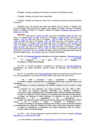 6ª Região - Estados de Alagoas, Pernambuco, Paraíba e Rio Grande do Norte;

     7ª Região - Estados do Ceará, Piauí e Maranhão;

    8ª Região - Estados do Amazonas, Pará, Acre e Territórios Federais do Amapá, Rondônia
e Roraima.

     Parágrafo único. Os tribunais têm sede nas cidades: Rio de Janeiro (1ª Região), São
Paulo (2ª Região), Belo Horizonte (3ª Região), Porto Alegre (4ª Região), Salvador (5ª Região),
Recife (6ª Região), Fortaleza (7ª Região) e Belém (8ª Região). (Redação dada pela Lei nº
5.839, de 5.12.1972)

                 (Vide Leis nºs: 6.241, de 1975, que criou a 9ª Região; 6.915, de 1981, que
criou a 11ª Região; 6.927, de 1981, que criou a 10ª Região; 6.928, de 1981, que criou a 12ª
Região; 7.324, de 1985, que criou a 13ª Região; 7.523, de 1986, que criou a 14ª Região;
7.520, de 1986, que criou a 15ª Região; 7.671, de 1988, que criou a 16ª Região; 7.872, de
1989, que criou a 17ª Região; 7.873, de 1989, que criou a 18ª Região; 8.219, de 1991, que
criou a 19ª Região; 8.233, de 1991, que criou a 20ª; 8.215, de 1991, que criou a 21ª Região;
8.221, de 1991, que criou a 22ª Região; 8.430, de 1992, que criou a 23ª Região; 8.431, de
1992 e Leis Complementares nºs: 20, de 1974, que unificou os Estados da Guanabara e Rio
de Janeiro; 31, de 1977, que criou o Estado de Mato Grosso de Sul, pelo desmembramento do
Estado de Mato Grosso; 41, de 1981, que criou o Estado de Rondônia;

     Art. 675 - Os Tribunais Regionais classificam-se em duas categorias: (Revogado pela Lei
nº                         5.442,                       de                       24.5.1968)
           1º     Categoria       -     os       das     1º     e      2º     Regiões;
     2º Categoria - os das demais Regiões.

     Art. 676 - O número de regiões, a jurisdição e a categoria dos Tribunais Regionais,
estabelecidos nos artigos anteriores, somente podem ser alterados pelo Presidente da
República.

     Art. 677 - A competência dos Tribunais Regionais determina-se pela forma indicada no art.
651 e seus parágrafos e, nos casos de dissídio coletivo, pelo local onde este ocorrer.

             Art.      678.         Compete          aos        Conselhos      Regionais:
      a) conciliar e julgar, originariamente, os dissídios coletivos que ocorrerem dentro das
respectivas                                        jurisdições;
      b) homologar os acordos celebrados nos dissídios coletivos a que se refere o artigo
anterior;
        c) estender as suas decisões, nos casos previstos nos arts. 868 e 869;
         d) rever as próprias decisões proferidas em dissídios coletivos;
     e) conciliar e julgar, originariamente, os dissídios sobre contratos coletivos de trabalho;
      f) julgar, em segunda e última instância, os inquéritos para apuração de falta grave;
       g) julgar, em segunda e última instância, os dissídios em que se pretende o
reconhecimento              da           estabilidade           de        empregados;
     h) julgar, em segunda e última instância, os recursos cabiveis das decisões das Juntas e
Juizos            de         Direito         sobre           dissídios      individuais;
     i) decidir os conflitos de jurisdição suscitados entre Juntas e Juizos de Direito investidos
na administração da Justiça do Trabalho, ou entre esses, dentro das respectivas regiões;
       j) julgar as contestações à investidura dos vogais designados para as Juntas;
     k) impor multas e demais penalidad

     Art. 678 - Aos Tribunais Regionais, quando divididos em Turmas, compete: (Redação
dada pela Lei nº 5.442, de 24.5.1968)

     I - ao Tribunal Pleno, especialmente: (Incluído pela Lei nº 5.442, de 24.5.1968)
 
