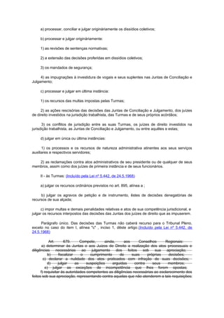 a) processar, conciliar e julgar originàriamente os dissídios coletivos;

     b) processar e julgar originàriamente:

     1) as revisões de sentenças normativas;

     2) a extensão das decisões proferidas em dissídios coletivos;

     3) os mandados de segurança;

     4) as impugnações à investidura de vogais e seus suplentes nas Juntas de Conciliação e
Julgamento;

     c) processar e julgar em última instância:

     1) os recursos das multas impostas pelas Turmas;

     2) as ações rescisórias das decisões das Juntas de Conciliação e Julgamento, dos juízes
de direito investidos na jurisdição trabalhista, das Turmas e de seus próprios acórdãos;

      3) os conflitos de jurisdição entre as suas Turmas, os juízes de direito investidos na
jurisdição trabalhista, as Juntas de Conciliação e Julgamento, ou entre aquêles e estas;

     d) julgar em única ou última instâncias:

      1) os processos e os recursos de natureza administrativa atinentes aos seus serviços
auxiliares e respectivos servidores;

   2) as reclamações contra atos administrativos de seu presidente ou de qualquer de seus
membros, assim como dos juízes de primeira instância e de seus funcionários.

     II - às Turmas: (Incluído pela Lei nº 5.442, de 24.5.1968)

     a) julgar os recursos ordinários previstos no art. 895, alínea a ;

     b) julgar os agravos de petição e de instrumento, êstes de decisões denegatórias de
recursos de sua alçada;

     c) impor multas e demais penalidades relativas e atos de sua competência jurisdicional, e
julgar os recursos interpostos das decisões das Juntas dos juízes de direito que as impuserem.

     Parágrafo único. Das decisões das Turmas não caberá recurso para o Tribunal Pleno,
exceto no caso do item I, alínea "c" , inciso 1, dêste artigo.(Incluído pela Lei nº 5.442, de
24.5.1968)

            Art.      679.      Compete,      ainda,     aos      Conselhos     Regionais:
       a) determinar às Juntas e aos Juizos de Direito a realização dos atos processuais e
diligências      necessárias     ao    julgamento    dos   feitos    sob   sua   apreciação;
           b)     fiscalizar    o     cumprimento      de     suas     próprias   decisões;
        c) declarar a nulidade dos atos praticados com infração de suas decisões;
           d)     julgar     as     suspeições    arguidas      contra    seus    membros;
         e) julgar as exceções de incompetência que lhes forem opostas;
      f) requisitar às autoridades competentes as diligências necessárias ao esclarecimento dos
feitos sob sua apreciação, representando contra aquelas que não atenderem a tais requisições;
 