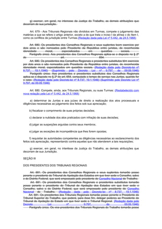 g) exercer, em geral, no interesse da Justiça do Trabalho, as demais atribuições que
decorram de sua jurisdição.

     Art. 679 - Aos Tribunais Regionais não divididos em Turmas, compete o julgamento das
matérias a que se refere o artigo anterior, exceto a de que trata o inciso I da alínea c do Item I,
como os conflitos de jurisdição entre Turmas.(Redação dada pela Lei nº 5.442, de 24.5.1968)

      Art. 680. Os presidentes dos Conselhos Regionais e seus suplentes teem exercício por
dois anos e são nomeados pelo Presidente da República entre juristas, de reconhecida
idoneidade         moral,        especializados      em        questões        sociais.
      Parágrafo único. Aos presidentes dos Conselhos Regionais aplica-se o disposto no § 2º
do                              art.                         654.
      Art. 680. Os presidentes dos Conselhos Regionais e presidentes substitutos têm exercício
por dois anos e são nomeados pelo Presidente da República entre juristas, de reconhecida
idoneidade moral, especializados em questões sociais. (Redação dada pelo Decreto-lei nº
8.737, 19.1.1946) (Suprimido pelo Decreto Lei nº 9.797, de 09.09.1946)
      Parágrafo único. Aos presidentes e presidentes substitutos dos Conselhos Regionais
aplica-se o disposto no § 2º do art; 654, computado o tempo de serviço nas Juntas, quando for
o caso. (Redação dada pelo Decreto-lei nº 8.737, 19.1.1946) (Suprimido pelo Decreto Lei nº
9.797, de 09.09.1946)

     Art. 680. Compete, ainda, aos Tribunais Regionais, ou suas Turmas: (Restabelecido com
nova redação pela Lei nº 5.442, de 24.5.1968)

      a) determinar às Juntas e aos juízes de direito a realização dos atos processuais e
diligências necessárias ao julgamento dos feitos sob sua apreciação;

     b) fiscalizar o comprimento de suas próprias decisões;

     c) declarar a nulidade dos atos praticados com infração de suas decisões;

     d) julgar as suspeições arguidas contra seus membros;

     e) julgar as exceções de incompetência que lhes forem opostas;

      f) requisitar às autoridades competentes as diligências necessárias ao esclarecimento dos
feitos sob apreciação, representando contra aquelas que não atenderem a tais requisições;

     g) exercer, em geral, no interêsse da Justiça do Trabalho, as demais atribuições que
decorram de sua Jurisdição.

SEÇÃO III

DOS PRESIDENTES DOS TRIBUNAIS REGIONAIS

      Art. 681. Os presidentes dos Conselhos Regionais e seus suplentes tomarão posse
perante o presidente do Tribunal de Apelação dos Estados em que tiver sede o Conselho, salvo
o do Distrito Federal, que será empossado pelo presidente do Conselho Nacional do Trabalho.
      Art. 681. Os presidentes dos Conselhos Regionais e presidentes substitutos tomarão
posse perante o presidente do Tribunal de Apelação dos Estados em que tiver sede o
Conselho, salvo o do Distrito Federal, que será empossado pelo presidente do Conselho
Nacional do Trabalho. (Redação dada pelo Decreto-lei nº 8.737, 19.1.1946)
     Art. 681. Os presidentes dos Tribunais Regionais tomarão posse perante o Presidente do
Tribunal Superior do Trabalho, que poderá, para êsse fim, delegar poderes ao Presidente do
Tribunal de Apelação do Estado em que tiver sede o Tribunal Regional. (Redação dada pelo
Decreto              Lei           nº            9.797,            de            09.09.1946)
     Parágrafo único. Os vice-presidentes dos Tribunais Regionais do Trabalho tomarão posse
 