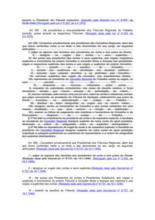 perante o Presidente do Tribunal respectivo. (Incluído pelo Decreto Lei nº 9.797, de
09.09.1946) (Revogado pela Lei nº 6.320, de 5.4.1976)

      Art. 681 - Os presidentes e vice-presidentes dos Tribunais Regionais do Trabalho
tomarão posse perante os respectivos Tribunais. (Redação dada pela Lei nº 6.320, de
5.4.1976)

      Art. 682. Competem privativamente aos presidentes dos Conselhos Regionais, alem das
que forem conferidas neste e no título e das decorrentes do seu cargo, as seguintes
atribuições:
      I, julgar os agravos das decisões dos presidentes de Junta e dos juizes de Direito;
           II,       designar      os     vogais     das      Juntas      e    seus     suplentes;
      III, dar posse aos presidentes das Juntas e seus suplentes, aos vogais, respectivos
suplentes e funcionários do próprio Conselho e conceder férias e licenças aos presidentes,
vogais e respectivos suplentes das juntas e aos vogais e suplentes do próprio Conselho;
                 IV,         presidir         as         sessões           do       Conselho;
         V, presidir aos audiências de conciliação nos dissídios coletivos;
        VI, executar suas próprias decisões e as proferidas pelo Conselho;
       VII, convocar suplentes dos vogais do Conselho, nos impedimentos destes;
      VIII, representar ao presidente do Conselho Nacional do Trabalho contra os vogais, no
caso                     previsto                no               art.              727;
            IX,        despachar        os       recursos      interpostos      pelas      partes;
       X, requisitar às autoridades competentes, nos casos de dissídio coletivo, a força
necessária,          sempre      que    houver      ameaça      de     perturbação    da      ordem;
      XI, exercer correição, pelo menos, uma vez po rano, sobre as Juntas e solicitá-las, sempre
que julgar conveniente, ao presidente do Tribunal de Apelação, relativamente aos juizes de
Direito         investidos       na     administração       da       Justiça     do      Trabalho;
        XII, distribuir os feitos designando os vogais que os devem relatar;
      XIII, designar, dentre os funcionários do Conselho e das Juntas existentes em uma
mesma          localidade,      o    que     deve     exercer     a    função    de     distribuidor;
      XIV, assinar as folhas de pagamento dos membros e funcionários do Conselho e da
Procuradoria               Regional           da         Justiça          do         Trabalho.
      § 1º Na falta ou impedimento do presidente da Junta e do respectivo suplente, é facultado
ao presidente do Conselho Regional designar suplente de outra Junta de igual jurisdição,
observada          a    ordem      de    antiguidade    entre     os    suplentes    desimpedidos.
      § 2º Na falta ou impedimento do vogal da Junta e do respectivo suplente, é facultado ao
presidente do Conselho Regional designar suplente de outra Junta de igual jurisdição,
respeitada a categoria profissional ou econômica do representante e a ordem de antiguidade
dos suplentes desimpedidos.

      Art. 682 - Competem privativamente aos Presidentes dos Tribunais Regionais, além das
que forem conferidas neste e no título e das decorrentes do seu cargo, as seguintes
atribuições: (Redação dada pelo Decreto-lei nº 8.737, de 19.1.1946)

     I - julgar os agravos das decisões dos presidentes de junta e dos juízes de Direito;
(Redação dada pelo Decreto-lei nº 8.737, de 19.1.1946) (Revogado pela Lei nº 5.442, de
24.5.1968):

     II - designar os vogais das Juntas e seus suplentes;(Redação dada pelo Decreto-lei nº
8.737, de 19.1.1946)

     III - dar posse aos Presidentes de Juntas e Presidentes Substitutos, aos vogais e
suplentes e funcionários do próprio Tribunal e conceder férias e licenças aos mesmos e aos
vogais e suplentes das Juntas; (Redação dada pelo Decreto-lei nº 8.737, de 19.1.1946)

      IV - presidir às sessões do Tribunal; (Redação dada pelo Decreto-lei nº 8.737, de
19.1.1946)
 