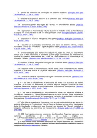 V - presidir às audiências de conciliação nos dissídios coletivos; (Redação dada pelo
Decreto-lei nº 8.737, de 19.1.1946)

    VI - executar suas próprias decisões e as proferidas pelo Tribunal;(Redação dada pelo
Decreto-lei nº 8.737, de 19.1.1946)

     VII - convocar suplentes dos vogais do Tribunal, nos impedimentos destes; (Redação
dada pelo Decreto-lei nº 8.737, de 19.1.1946)

      VIII - representar ao Presidente do Tribunal Superior do Trabalho contra os Presidentes e
os vogais, nos casos previstos no art. 727 e seu parágrafo único; (Redação dada pelo Decreto-
lei nº 8.737, de 19.1.1946)

     IX - despachar os recursos interpostos pelas partes;(Redação dada pelo Decreto-lei nº
8.737, de 19.1.1946)

      X - requisitar às autoridades competentes, nos casos de dissídio coletivo, a força
necessária, sempre que houver ame e perturbação da ordem; (Redação dada pelo Decreto-lei
nº 8.737, de 19.1.1946)

      Xl - exercer correição, pelo menos uma vez por ano, sobre as Juntas, ou parcialmente
sempre que se fizer necessário, e solicitá-la, quando julgar conveniente, ao Presidente do
Tribunal de Apelação relativamente aos Juízes de Direito investidos na administração da
Justiça do Trabalho; (Redação dada pelo Decreto-lei nº 8.737, de 19.1.1946)

    Xll - distribuir os feitos, designando os vogais que os devem relatar; (Redação dada pelo
Decreto-lei nº 8.737, de 19.1.1946)

      XIII - designar, dentre os funcionários do Tribunal e das Juntas existentes em uma mesma
localidade, o que deve exercer a função de distribuidor; (Redação dada pelo Decreto-lei nº
8.737, de 19.1.1946)

     XIV - assinar as folhas de pagamento dos vogais e servidores do Tribunal. (Redação dada
pelo Decreto-lei nº 8.737, de 19.1.1946)

      § 1º - Na falta ou impedimento do Presidente da Junta e do substituto da mesma
localidade, é facultado ao Presidente do Tribunal Regional designar substituto de outra
localidade, observada a ordem de antigüidade entre os substitutos desimpedidos. (Redação
dada pelo Decreto-lei nº 8.737, de 19.1.1946)

      § 2º - Na falta ou impedimento do Juiz classista da Junta e do respectivo suplente, é
facultado ao Presidente do Tribunal Regional designar suplente de outra Junta, respeitada a
categoria profissional ou econômica do representante e a ordem de antigüidade dos suplentes
desimpedidos. (Redação dada pelo Decreto-lei nº 8.737, de 19.1.1946)

     § 3º - Na falta ou impedimento de qualquer Juiz representante classista e seu respectivo
suplente, é facultado ao Presidente do Tribunal Regional designar um dos Juízes classistas de
Junta de Conciliação e Julgamento para funcionar nas sessões do Tribunal, respeitada a
categoria profissional ou econômica do representante. (Incluído pela Lei nº 3.440, de
27.8.1958)

     Art. 683. Nos impedimentos dos presidentes dos Conselhos Regionais, cabe aos seus
suplentes       substituí-los     em         todas        as       suas       funções.
     § 1º Nos casos de licença, morte, ou renúncia, será o suplente convocado pelo presidente
do             Conselho             Nacional              do            Trabalho.
      § 2º Nos demais casos, mediante convocação do próprio presidente do Conselho ou
comunicação do secretário deste, o suplente assumirá imediatamente o exercício, ciente o
presidente do Conselho Nacional do Trabalho.
 