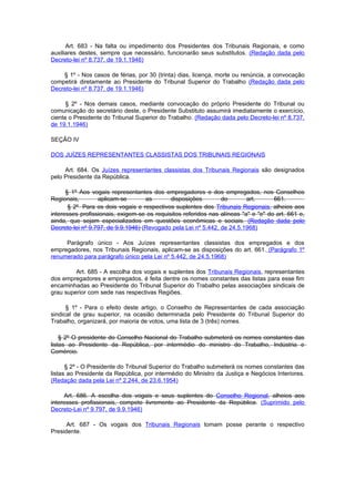 Art. 683 - Na falta ou impedimento dos Presidentes dos Tribunais Regionais, e como
auxiliares destes, sempre que necessário, funcionarão seus substitutos. (Redação dada pelo
Decreto-lei nº 8.737, de 19.1.1946)

    § 1º - Nos casos de férias, por 30 (trinta) dias, licença, morte ou renúncia, a convocação
competirá diretamente ao Presidente do Tribunal Superior do Trabalho (Redação dada pelo
Decreto-lei nº 8.737, de 19.1.1946)

      § 2º - Nos demais casos, mediante convocação do próprio Presidente do Tribunal ou
comunicação do secretário deste, o Presidente Substituto assumirá imediatamente o exercício,
ciente o Presidente do Tribunal Superior do Trabalho. (Redação dada pelo Decreto-lei nº 8.737,
de 19.1.1946)

SEÇÃO IV

DOS JUÍZES REPRESENTANTES CLASSISTAS DOS TRIBUNAIS REGIONAIS

     Art. 684. Os Juízes representantes classistas dos Tribunais Regionais são designados
pelo Presidente da República.

      § 1º Aos vogais representantes dos empregadores e dos empregados, nos Conselhos
Regionais,        aplicam-se        as       disposições        do        art.      661.
       § 2º Para os dois vogais e respectivos suplentes dos Tribunais Regionais, alheios aos
interesses profissionais, exigem-se os requisitos referidos nas alíneas "a" e "e" do art. 661 e,
ainda, que sejam especializados em questões econômicas e sociais. (Redação dada pelo
Decreto-lei nº 9.797, de 9.9.1946) (Revogado pela Lei nº 5.442, de 24.5.1968)

     Parágrafo único - Aos Juízes representantes classistas dos empregados e dos
empregadores, nos Tribunais Regionais, aplicam-se as disposições do art. 661. (Parágrafo 1º
renumerado para parágrafo único pela Lei nº 5.442, de 24.5.1968)

         Art. 685 - A escolha dos vogais e suplentes dos Tribunais Regionais, representantes
dos empregadores e empregados, é feita dentre os nomes constantes das listas para esse fim
encaminhadas ao Presidente do Tribunal Superior do Trabalho pelas associações sindicais de
grau superior com sede nas respectivas Regiões.

      § 1º - Para o efeito deste artigo, o Conselho de Representantes de cada associação
sindical de grau superior, na ocasião determinada pelo Presidente do Tribunal Superior do
Trabalho, organizará, por maioria de votos, uma lista de 3 (três) nomes.

    § 2º O presidente do Conselho Nacional do Trabalho submeterá os nomes constantes das
listas ao Presidente da República, por intermédio do ministro do Trabalho, Indústria e
Comércio.

      § 2º - O Presidente do Tribunal Superior do Trabalho submeterá os nomes constantes das
listas ao Presidente da República, por intermédio do Ministro da Justiça e Negócios Interiores.
(Redação dada pela Lei nº 2.244, de 23.6.1954)

     Art. 686. A escolha dos vogais e seus suplentes do Conselho Regional, alheios aos
interesses profissionais, compete livremente ao Presidente da República. (Suprimido pelo
Decreto-Lei nº 9.797, de 9.9.1946)

      Art. 687 - Os vogais dos Tribunais Regionais tomam posse perante o respectivo
Presidente.
 