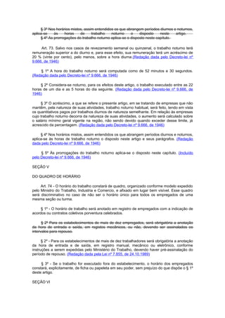 § 3º Nos horários mistos, assim entendidos os que abrangem períodos diurnos e noturnos,
aplica-se    às    horas    de     trabalho   noturno     o    disposto    neste   artigo.
     § 4º As prorrogações do trabalho noturno aplica-se o disposto neste capítulo.

     Art. 73. Salvo nos casos de revezamento semanal ou quinzenal, o trabalho noturno terá
remuneração superior a do diurno e, para esse efeito, sua remuneração terá um acréscimo de
20 % (vinte por cento), pelo menos, sobre a hora diurna.(Redação dada pelo Decreto-lei nº
9.666, de 1946)

    § 1º A hora do trabalho noturno será computada como de 52 minutos e 30 segundos.
(Redação dada pelo Decreto-lei nº 9.666, de 1946)

     § 2º Considera-se noturno, para os efeitos deste artigo, o trabalho executado entre as 22
horas de um dia e as 5 horas do dia seguinte. (Redação dada pelo Decreto-lei nº 9.666, de
1946)

     § 3º O acréscimo, a que se refere o presente artigo, em se tratando de empresas que não
mantêm, pela natureza de suas atividades, trabalho noturno habitual, será feito, tendo em vista
os quantitativos pagos por trabalhos diurnos de natureza semelhante. Em relação às empresas
cujo trabalho noturno decorra da natureza de suas atividades, o aumento será calculado sobre
o salário mínimo geral vigente na região, não sendo devido quando exceder desse limite, já
acrescido da percentagem. (Redação dada pelo Decreto-lei nº 9.666, de 1946)

     § 4º Nos horários mistos, assim entendidos os que abrangem períodos diurnos e noturnos,
aplica-se às horas de trabalho noturno o disposto neste artigo e seus parágrafos. (Redação
dada pelo Decreto-lei nº 9.666, de 1946)

     § 5º Às prorrogações do trabalho noturno aplica-se o disposto neste capítulo. (Incluído
pelo Decreto-lei nº 9.666, de 1946)

SEÇÃO V

DO QUADRO DE HORÁRIO

     Art. 74 - O horário do trabalho constará de quadro, organizado conforme modelo expedido
pelo Ministro do Trabalho, Industria e Comercio, e afixado em lugar bem visível. Esse quadro
será discriminativo no caso de não ser o horário único para todos os empregados de uma
mesma seção ou turma.

     § 1º - O horário de trabalho será anotado em registro de empregados com a indicação de
acordos ou contratos coletivos porventura celebrados.

      § 2º Para os estabelecimentos de mais de dez empregados, será obrigatória a anotação
da hora de entrada e saída, em registos mecânicos, ou não, devendo ser assinalados os
intervalos para repouso.

      § 2º - Para os estabelecimentos de mais de dez trabalhadores será obrigatória a anotação
da hora de entrada e de saída, em registro manual, mecânico ou eletrônico, conforme
instruções a serem expedidas pelo Ministério do Trabalho, devendo haver pré-assinalação do
período de repouso. (Redação dada pela Lei nº 7.855, de 24.10.1989)

     § 3º - Se o trabalho for executado fora do estabelecimento, o horário dos empregados
constará, explicitamente, de ficha ou papeleta em seu poder, sem prejuízo do que dispõe o § 1º
deste artigo.

SEÇÃO VI
 