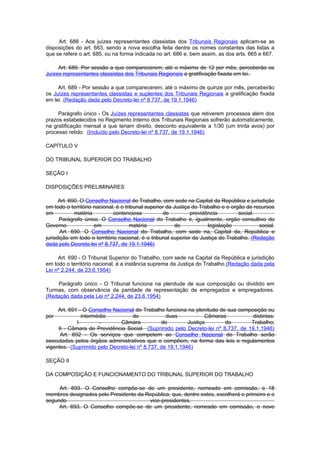 Art. 688 - Aos juízes representantes classistas dos Tribunais Regionais aplicam-se as
disposições do art. 663, sendo a nova escolha feita dentre os nomes constantes das listas a
que se refere o art. 685, ou na forma indicada no art. 686 e, bem assim, as dos arts. 665 e 667.

     Art. 689. Por sessão a que comparecerem, até o máximo de 12 por mês, perceberão os
Juízes representantes classistas dos Tribunais Regionais a gratificação fixada em lei.

     Art. 689 - Por sessão a que comparecerem, até o máximo de quinze por mês, perceberão
os Juízes representantes classistas e suplentes dos Tribunais Regionais a gratificação fixada
em lei. (Redação dada pelo Decreto-lei nº 8.737, de 19.1.1946)

     Parágrafo único - Os Juízes representantes classistas que retiverem processos além dos
prazos estabelecidos no Regimento Interno dos Tribunais Regionais sofrerão automaticamente,
na gratificação mensal a que teriam direito, desconto equivalente a 1/30 (um trinta avos) por
processo retido. (Incluído pelo Decreto-lei nº 8.737, de 19.1.1946)

CAPÍTULO V

DO TRIBUNAL SUPERIOR DO TRABALHO

SEÇÃO I

DISPOSIÇÕES PRELIMINARES

      Art. 690. O Conselho Nacional do Trabalho, com sede na Capital da República e jurisdição
em todo o território nacional, é o tribunal superior da Justiça do Trabalho e o orgão de recursos
em           matéria          contenciosa          de          previdência         social.
      Parágrafo único. O Conselho Nacional do Trabalho é, igualmente, orgão consultivo do
Governo              em              matéria            de            legislação           social.
       Art. 690. O Conselho Nacional do Trabalho, com sede na, Capital da, República e
jurisdição em todo o território nacional, é o tribunal superior da Justiça do Trabalho. (Redação
dada pelo Decreto-lei nº 8.737, de 19.1.1946)

     Art. 690 - O Tribunal Superior do Trabalho, com sede na Capital da República e jurisdição
em todo o território nacional, é a instância suprema da Justiça do Trabalho.(Redação dada pela
Lei nº 2.244, de 23.6.1954)

    Parágrafo único - O Tribunal funciona na plenitude de sua composição ou dividido em
Turmas, com observância da paridade de representação de empregados e empregadores.
(Redação dada pela Lei nº 2.244, de 23.6.1954)

     Art. 691 - O Conselho Nacional do Trabalho funciona na plenitude de sua composição ou
por            intermédio          de             duas            Câmaras          distintas:
             I        -       Câmara            de         Justiça       do       Trabalho;
     II - Câmara de Previdência Social. (Suprimido pelo Decreto-lei nº 8.737, de 19.1.1946)
      Art. 692 - Os serviços que competem ao Conselho Nacional do Trabalho serão
executados pelos órgãos administrativos que o compõem, na forma das leis e regulamentos
vigentes. (Suprimido pelo Decreto-lei nº 8.737, de 19.1.1946)

SEÇÃO II

DA COMPOSIÇÃO E FUNCIONAMENTO DO TRIBUNAL SUPERIOR DO TRABALHO

     Art. 693. O Conselho compõe-se de um presidente, nomeado em comissão, e 18
membros designados pelo Presidente da República, que, dentre estes, escolherá o primeiro e o
segundo                                vice-presidentes.
     Art. 693. O Conselho compõe-se de um presidente, nomeado em comissão, e nove
 