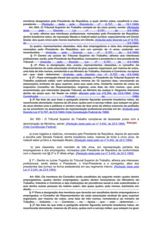 membros designados pelo Presidente da República, o qual, dentre estes, escolherá o vice-
presidente.      (Redação      dada     pelo    Decreto-lei    nº     8.737,     de   19.1.1946)
     Art. 693. O Tribunal Superior do Trabalho compõe-se de onze juízes, sendo: (Redação
dada          pelo         Decreto         Lei       nº        9.797,         de        9.9.1946)
      a) sete, alheios aos interêsses profissionais, nomeados pelo Presidente da República,
dentre brasileiros natos, de reputação ilibada e notável saber jurídico, especialmente em Direito
Social, dos quais cinco pelo menos bacharéis em Direito; (Incluída pelo Decreto Lei nº 9.797,
de                                                                                      9.9.1946)
      b) quatro, representantes classistas, dois dos empregadores e dois dos empregados,
nomeados pelo Presidente da República, por um período de 3 anos, podendo ser
reconduzidos.       (Incluída     pelo     Decreto     Lei    nº      9.797,      de    9.9.1946)
       § 1º Dentre os Juízes do Tribunal Superior do Trabalho, alheios aos interêsses
profissionais, serão, pelo Presidente da República, nomeados o presidente e vice-presidente do
Tribunal.      (Incluída      pelo     Decreto      Lei     nº       9.797,      de     9.9.1946)
       § 2º Para a designação dos Juízes, representantes classistas, o conselho de
Representantes de cada associação sindical de grau superior organizará, por maioria de votos,
uma lista de três nomes, remetendo-a ao Ministro do Trabalho, Indústria e Comércio, na época
em que êste determinar. (Incluída pelo Decreto Lei nº 9.797, de 9.9.1946)
      § 2º - Para nomeação trienal dos juízes classistas, o Presidente do Tribunal Superior do
Trabalho publicará edital, com antecedência mínima de 15 (quinze) dias, convocando as
associações sindicais de grau superior, para qua cada uma, mediante maioria de votos do
respectivo Conselho de Representantes, organize uma lista de três nomes, que será
encaminhada, por intermédio daquele Tribunal, ao Ministro da Justiça e Negocios Interiores
dentro do prazo que for fixado no edital. alterado pela Lei nº2.244, de 23.6.1954) (Vide
Constituição                         Federal                       de                       1988)
      § 3º Na lista de que trata o parágrafo anterior figurarão somente brasileiros natos, de
reconhecida idoneidade, maiores de 25 anos, quites com o serviço militar, que estejam no gôzo
de seus direitos civis e políticos e contem mais de dois anos de efetivo exercício da profissão
ou se encontrem no desempenho de representação profissional prevista em lei. (Incluída pelo
Decreto Lei nº 9.797, de 9.9.1946) (Vide Constituição Federal de 1988)

     Art. 693 - O Tribunal Superior do Trabalho compõe-se de dezessete juízes com a
denominação de Ministros, sendo: (Redação dada pela Lei nº 5.442, de 24.5.1968)
(Vide Constituição Federal)

     a) onze togados e vitalícios, nomeados pelo Presidente da República, depois de aprovada
a escolha pelo Senado Federal, dentre brasileiros natos, maiores de trinta e cinco anos, de
notável saber jurídico e reputação ilibada; (Redação dada pela Lei nº 5.442, de 24.5.1968)

     b) seis classistas, com mandato de três anos, em representação paritária dos
empregadores e dos empregados, nomeados pelo Presidente da República de conformidade
com o disposto nos §§ 2º e 3º dêste artigo. (Redação dada pela Lei nº 5.442, de 24.5.1968)

      § 1º - Dentre os Juízes Togados do Tribunal Superior do Trabalho, alheios aos interesses
profissionais, serão eleitos o Presidente, o Vice-Presidente e o corregedor, além dos
presidentes das turmas na forma estabelecida em seu regimento interno. (Redação dada pela
Lei nº 2.244, de 23.6.1954)

      Art. 694. Os membros do Conselho serão escolhidos do seguinte modo: quatro dentre
empregadores, quatro dentre empregados, quatro dentre funcionários do Ministério do
Trabalho, Indústria e Comércio e das instituições de previdência social a este subordinadas e
seis dentre outras pessoas de notório saber, das quais quatro, pelo menos, bacharéis em
direito.
      § 1º Para a designação dos membros que deverão ser escolhidos dentre empregadores e
empregados, o Conselho de Representantes de cada associação sindical de grau superior
organizará, por maioria de votos, uma lista de três nomes, remetendo-a ao ministro do
Trabalho,     Indústria   e     Comércio,     na    época      que    este     determinar.
      § 2º Na lista de que trata o parágrafo anterior figurarão somente brasileiros natos, de
reconhecida idoneidade, maiores de 25 anos, quites com o serviço militar, que estejam no gozo
 