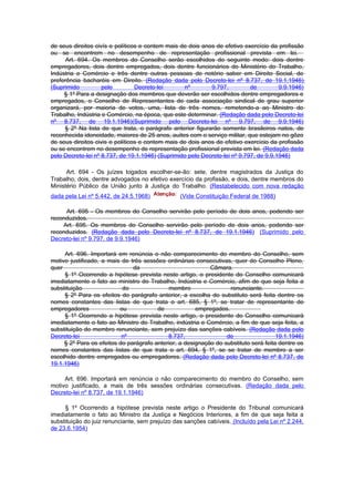 de seus direitos civís e políticos e contem mais de dois anos de efetivo exercício da profissão
ou se encontrem no desempenho de representação profissional prevista em lei.
      Art. 694. Os membros do Conselho serão escolhidos do seguinte modo: dois dentre
empregadores, dois dentre empregados, dois dentre funcionários do Ministério do Trabalho,
Indústria e Comércio e três dentre outras pessoas de notório saber em Direito Social, de
preferência bacharéis em Direito. (Redação dada pelo Decreto-lei nº 8.737, de 19.1.1946)
(Suprimido          pelo         Decreto-lei       nº       9.797,          de         9.9.1946)
     § 1º Para a designação dos membros que deverão ser escolhidos dentre empregadores e
empregados, o Conselho de Representantes de cada associação sindical de grau superior
organizará, por maioria de votos, uma, lista de três nomes, remetendo-a ao Ministro do
Trabalho, Indústria e Comércio, na época, que este determinar. (Redação dada pelo Decreto-lei
nº 8.737, de 19.1.1946)(Suprimido pelo Decreto-lei nº 9.797, de 9.9.1946)
     § 2º Na lista de que trata, o parágrafo anterior figurarão somente brasileiros natos, de
reconhecida idoneidade, maiores de 25 anos, auites com o serviço militar, que estejam no gôzo
de seus direitos civis e políticos e contem mais de dois anos de efetivo exercício da profissão
ou se encontrem no desempenho de representação profissional prevista em lei. (Redação dada
pelo Decreto-lei nº 8.737, de 19.1.1946) (Suprimido pelo Decreto-lei nº 9.797, de 9.9.1946)

      Art. 694 - Os juízes togados escolher-se-ão: sete, dentre magistrados da Justiça do
Trabalho, dois, dentre advogados no efetivo exercício da profissão, e dois, dentre membros do
Ministério Público da União junto à Justiça do Trabalho. (Restabelecido com nova redação
dada pela Lei nº 5.442, de 24.5.1968)            (Vide Constituição Federal de 1988)

     Art. 695 - Os membros do Conselho servirão pelo período de dois anos, podendo ser
reconduzidos.
    Art. 695. Os membros do Conselho servirão pelo período de dois anos, podendo ser
reconduzidos. (Redação dada pelo Decreto-lei nº 8.737, de 19.1.1946) (Suprimido pelo
Decreto-lei nº 9.797, de 9.9.1946)

     Art. 696. Importará em renúncia o não comparecimento do membro do Conselho, sem
motivo justificado, a mais de três sessões ordinárias consecutivas, quer do Conselho Pleno,
quer                           da                           Câmara.
     § 1º Ocorrendo a hipótese prevista neste artigo, o presidente do Conselho comunicará
imediatamente o fato ao ministro do Trabalho, Indústria e Comércio, afim de que seja feita a
substituição               do               membro                 renunciante.
     § 2º Para os efeitos do parágrafo anterior, a escolha do substituto será feita dentre os
nomes constantes das listas de que trata o art. 685, § 1º, se tratar de representante de
empregadores              ou            de             empregados.
     § 1º Ocorrendo a hipótese prevista neste artigo, o presidente do Conselho comunicará
imediatamente o fato ao Ministro do Trabalho, indústria e Comércio, a fim de que seja feita, a
substituição do membro renunciante, sem prejuízo das sanções cabíveis. (Redação dada pelo
Decreto-lei                nº               8.737,                de                  19.1.1946)
     § 2º Para os efeitos do parágrafo anterior, a designação do substituto será feita dentre os
nomes constantes das Iistas de que trata o art. 694, § 1º, se se tratar de membro a ser
escolhido dentre empregados ou empregadores. (Redação dada pelo Decreto-lei nº 8.737, de
19.1.1946)

     Art. 696. Importará em renúncia o não comparecimento do membro do Conselho, sem
motivo justificado, a mais de três sessões ordinárias consecutivas. (Redação dada pelo
Decreto-lei nº 8.737, de 19.1.1946)

     § 1º Ocorrendo a hipótese prevista neste artigo o Presidente do Tribunal comunicará
imediatamente o fato ao Ministro da Justiça e Negócios Interiores, a fim de que seja feita a
substituição do juiz renunciante, sem prejuízo das sanções cabíveis. (Incluído pela Lei nº 2.244,
de 23.6.1954)
 