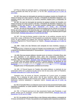 § 2º Para os efeitos do parágrafo anterior, a designação do substituto será feita dentre os
nomes constantes das listas de que trata o 2º do art. 693. (Incluído pela Lei nº 2.244, de
23.6.1954)

      Art. 697. Nos casos de interrupção de exercício de qualquer membro do Conselho em
virtude de licença por prazo superior a 90 dias, o Presidente da República designará o seu
substituto interino, que deverá ter os mesmos requisitos exigidos para a designação do
substituído.
      Art. 697. No caso de interrupção do exercício de qualquer membro do Conselho, em
virtude da licença por prazo superior a 60 dias, o Presidente da República, designará o seu
substituto interino, que deverá ter os mesmas requistos exigidos para a designação do
substituído.     (Redação     dada     pelo    Decreto-lei   nº     8.737,     de    19.1.1946)
      Art. 697 - No caso de interrupção do exercício de qualquer juiz do Tribunal, em virtude da
licença, por prazo superior a 60 (sessenta) dias, sua substituição se fará por convocação do
Juiz do Tribunal Regional do Trabalho da 1ª Região, sendo que o juiz classista pelo de igual
representação. (Redação dada pela Lei nº 2.244, de 23.6.1954)

     Art. 697 - Em caso de licença, superior a trinta dias, ou de vacância, enquanto não for
preenchido o cargo, os Ministros do Tribunal poderão ser substituídos mediante convocação de
Juízes, de igual categoria, de qualquer dos Tribunais Regionais do Trabalho, na forma que
dispuser o Regimento do Tribunal Superior do Trabalho. (Redação dada pela Lei nº 6.289, de
11.12.1975)

     Art. 698 - Cada uma das Câmaras será composta de nove membros, inclusive o
respectivo                                                                         presidente.
     Parágrafo único. a Câmara de Justiça do Trabalho será presidida pelo 1º vice-presidente e
a Câmara de Previdência Social pelo 2º vice-presidente. (Suprimido pelo Decreto-lei nº 8.737,
de 19.1.1946)

     Art. 699. Para que possam deliberar, deverão reunir, no mínimo, o Conselho Pleno, dez
de  seus membros, e as Câmaras cinco, alem dos respectivos presidentes.
    Art. 699. Fará que possa deliberar, deverá o Conselho reunir, no mínimo, cinco de seus
membros, além do Presidente. (Redação dada pelo Decreto-lei nº 8.737, de 19.1.1946)
    Art 699. Para que possa deliberar, deverá o Tribunal Superior, na plenitude de sua
composição, reunir, no mínimo, seis de seus juízes, além do presidente. (Redação dada pelo
Decreto-lei               nº               9.797,                de               9.9.1946)
    Parágrafo único. O Tribunal poderá, constituir-se em turmas.

     Art. 699 - O Tribunal Superior do Trabalho não poderá deliberar, na plenitude de sua
composição senão com a presença de pelo menos nove de seus juízes, além do Presidente.
(Redação dada pela Lei nº 2.244, de 23.6.1954)

       Parágrafo único. As turmas do Tribunal, compostas de 5 (cinco) juízes, só poderão
deliberar com a presença de pelo menos, três de seus membros, além do respectivo
presidente, cabendo também a este funcionar como relator ou revisor nos feitos que lhe forem
distribuídos conforme estabelecer o regimento interno. (Incluído pela Lei nº 2.244, de
23.6.1954)

     Art. 700. O Conselho Pleno e as Câmaras reunir-se-ão em dias previamente fixados pelos
respectivos presidentes, os quais poderão, sempre que for necessário, convocar sessões
extraordinárias.

     Art. 700 - O Tribunal reunir-se-á em dias previamente fixados pelo Presidente, o qual
poderá, sempre que for necessário, convocar sessões extraordinárias. (Redação dada pelo
Decreto-lei nº 8.737, de 19.1.1946)

     Art. 701. As sessões do Conselho Pleno e das Câmaras serão públicas e começarão às
14 horas, terminando às 17 horas; mas poderão ser prorrogadas pelos respectivos presidentes,
 