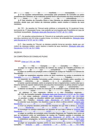 em             caso            de            manifesta           necessidade.
      § 1º As sessões extraordinárias, convocadas pelo presidente do Conselho ou pelos
presidentes das Câmaras, só se realizarão quando forem comunicadas aos seus membros com
24          horas,         no           mínimo,         de         antecedência.
      § 2º Nas sessões do Conselho Pleno e das Câmaras os debates poderão tornar-se
secretos, desde que, por motivo de interesse público, assim resolva a maioria de seus
membros.

     Art. 701 - As sessões do Tribunal serão públicas e começarão às 14 (quatorze) horas,
terminando às 17 (dezessete) horas, mas poderão ser prorrogadas pelo Presidente em caso de
manifesta necessidade. (Redação dada pelo Decreto-lei nº 8.737, de 19.1.1946)

     § 1º - As sessões extraordinárias do Tribunal só se realizarão quando forem comunicadas
aos seus membros com 24 (vinte e quatro) horas, no mínimo, de antecedência. (Redação dada
pelo Decreto-lei nº 8.737, de 19.1.1946)

     § 2º - Nas sessões do Tribunal, os debates poderão tornar-se secretos, desde que, por
motivo de interesse público, assim resolva a maioria de seus membros. (Redação dada pelo
Decreto-lei nº 8.737, de 19.1.1946)

SEÇÃO III

DA COMPETÊNCIA DO CONSELHO PLENO


          (Vide Lei 7.701, de 1988)

              Art.         702.         Compete          ao         Conselho          Pleno:
      a) julgar os recursos das decisões da Câmara de Justiça do Trabalho proferidos em
processos               de             sua            competência              originária;
      b) julgar os conflitos de jurisdição entre a Câmara de Justiça do Trabalho e a Câmara de
Previdência                                           Social;
      c) julgar as suspeições arguidas contra os seus membros ou contra o presidente do
Conselho                     Nacional                  do                 Trabalho;
       d) responder às consultas formuladas pelos ministros de Estado sobre questões de
legislação        referentes      ao       trabalho      e      à      previdência       social;
      e) opinar, quando solicitado, sobre os projetos de leis e regulamentos e outros atos que o
Governo tenha de expedir relativamente aos assuntos mencionados na alínea anterior e propor
ao         Governo           as        medidas         que        julgar        convenientes;
      f) elaborar as tabelas de custas de execução e de avaliação e fixar a divisão das custas
dos                       Juizos                    de                    Direito;
         g) elaborar o seu regimento interno e o dos Conselhos regionais.
      Art. 702. Ao Conselho compete: (Redação dada pelo Decreto-lei nº 8.737, de 19.1.1946)
        I – em única instância: (Incluído pelo Decreto-lei nº 8.737, de 19.1.1946)
       a) conciliar e julgar os dissídios coletivo que excedam a jurisdição dos Conselhos
Regionais do Trabalho: (Incluído pelo Decreto-lei nº 8.737, de 19.1.1946)
      b) estender suas decisões, nos dissídios a que se refere a alínea anterior: (Incluído pelo
Decreto-lei                   nº                8.737,                 de                  19.1.1946)
      c) rever as próprias decisões proferidas nos dissídios de que trata a alínea a; (Incluído
pelo               Decreto-lei            nº            8.737,             de              19.1.1946)
      d) homologar os acôrdos celebrados em dissídios de que trata a alínea a; (Incluído pelo
Decreto-lei                   nº                8.737,                 de                  19.1.1946)
      e) julgar os conflitos de jurisdição entre Conselho Regionais do Trabalho bem como os
que se suscitarem entre as autoridades da Justiça do Trabalho sujeitas à jurisdição de
Conselho Regional diferentes; (Incluído pelo Decreto-lei nº 8.737, de 19.1.1946)
      f) estabelecer prejulgados, na forma que prescrever o regimento interno; (Incluído pelo
Decreto-lei                   nº                8.737,                 de                  19.1.1946)
      g) julgar as suspeições erguidas contra os seus membros ou contra o Presidente do
Conselho;         (Incluído      pelo       Decreto-lei      nº      8.737,        de      19.1.1946)
 