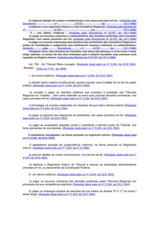 h) elaborar tabelas de custas e emolumentos, nos casos previstos em lei ; (Incluído pelo
Decreto-lei                  nº                8.737,               de                19.1.1946)
      i) elaborar o seu regimento interno e o dos Conselhos Regionais. (Incluído pelo Decreto-lei
nº                           8.737,                        de                         19.1.1946)
        II – em última, instância : (Incluído pelo Decreto-lei nº 8.737, de 19.1.1946)
       a) julgar os recursos ordinários e extraordinários das decisões proferidas pelo Conselho
Regionais, nos casos previstos em lei; (Incluído pelo Decreto-lei nº 8.737, de 19.1.1946)
      b) julgar os recursos interpostos das decisões dos presidentes dos Conselhos Regionais e
juntas de Conciliação e Julgamento que indeferizem recursos ordinários ou extraordinários.
(Incluído          pelo         Decreto-lei        nº        8.737,        de         19.1.1946)
      Parágrafo único. Das decisões do Conselho, nos casos das alíneas a e d do inciso I deste
artigo caberão, no prazo de dez dias embargos para o próprio Conselho, cujo processo será
regulado no Regime Interno. (Incluído pelo Decreto-lei nº 8.737, de 19.1.1946)

     Art. 702 - Ao Tribunal Pleno compete: (Redação dada pela Lei nº 2.244, de 23.6.1954)
           (Vide Lei 7.701, de 1988)

     I - em única instância: (Redação dada pela Lei nº 2.244, de 23.6.1954)

     a) decidir sobre matéria constitucional, quando arguido, para invalidar lei ou ato do poder
público; (Redação dada pela Lei nº 2.244, de 23.6.1954)

     b) conciliar e julgar os dissídios coletivos que excedam a jurisdição dos Tribunais
Regionais do Trabalho, bem como estender ou rever suas próprias decisões normativas, nos
casos previstos em lei; (Redação dada pela Lei nº 2.244, de 23.6.1954)

    c) homologar os acordos celebrados em dissídios de que trata a alínea anterior;(Redação
dada pela Lei nº 2.244, de 23.6.1954)

    d) julgar os agravos dos despachos do presidente, nos casos previstos em lei; (Redação
dada pela Lei nº 2.244, de 23.6.1954)

      e) julgar as suspeições arguidas contra o presidente e demais juízes do Tribunal, nos
feitos pendentes de sua decisão; (Redação dada pela Lei nº 2.244, de 23.6.1954)

     f) estabelecer prejulgados, na forma prescrita no regimento interno; (Redação dada pela
Lei nº 2.244, de 23.6.1954)

      f) estabelecer súmulas de jurisprudência uniforme, na forma prescrita no Regimento
Interno. (Redação dada pela Lei nº 7.033, de 5.10.1982)

     g) aprovar tabelas de custas emolumentos, nos termos da lei; (Redação dada pela Lei nº
2.244, de 23.6.1954)

      h) elaborar o Regimento Interno do Tribunal e exercer as atribuições administrativas
previstas em lei, ou decorrentes da Constituição Federal.

     II - em última instância: (Redação dada pela Lei nº 2.244, de 23.6.1954)

     a) julgar os recursos ordinários das decisões proferidas pelos Tribunais Regionais em
processos de sua competência originária; (Redação dada pela Lei nº 2.244, de 23.6.1954)

     b) julgar os embargos opostos às decisões de que tratam as alíneas "b" e "c" do inciso I
deste artigo; (Redação dada pela Lei nº 2.244, de 23.6.1954)
 