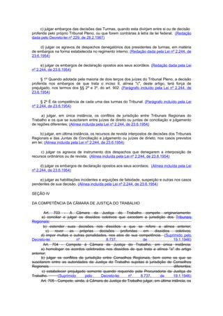 c) julgar embargos das decisões das Turmas, quando esta divirjam entre si ou de decisão
proferida pelo próprio Tribunal Pleno, ou que forem contrárias à letra de lei federal; (Redação
dada pelo Decreto-lei nº 229, de 28.2.1967)

     d) julgar os agravos de despachos denegatórios dos presidentes de turmas, em matéria
de embargos na forma estabelecida no regimento interno; (Redação dada pela Lei nº 2.244, de
23.6.1954)

     e) julgar os embargos de declaração opostos aos seus acordãos. (Redação dada pela Lei
nº 2.244, de 23.6.1954)

     § 1º Quando adotada pela maioria de dois terços dos juízes do Tribunal Pleno, a decisão
proferida nos embargos de que trata o inciso II, alínea "c", deste artigo, terá força de
prejulgado, nos termos dos §§ 2º e 3º, do art. 902. (Parágrafo incluído pela Lei nº 2.244, de
23.6.1954)

     § 2º É da competência de cada uma das turmas do Tribunal: (Parágrafo incluído pela Lei
nº 2.244, de 23.6.1954)

     a) julgar, em única instância, os conflitos de jurisdição entre Tribunais Regionais do
Trabalho e os que se suscitarem entre juízes de direito ou juntas de conciliação e julgamento
de regiões diferentes; (Alínea incluída pela Lei nº 2.244, de 23.6.1954)

     b) julgar, em última instância, os recursos de revista interpostos de decisões dos Tribunais
Regionais e das Juntas de Conciliação e julgamento ou juízes de dirieto, nos casos previstos
em lei; (Alínea incluída pela Lei nº 2.244, de 23.6.1954)

     c) julgar os agravos de instrumento dos despachos que denegarem a interposição de
recursos ordinários ou de revista; (Alínea incluída pela Lei nº 2.244, de 23.6.1954)

     d) julgar os embargos de declaração opostos aos seus acordaos; (Alínea incluída pela Lei
nº 2.244, de 23.6.1954)

    e) julgar as habilitações incidentes e arguições de falsidade, suspeição e outras nos casos
pendentes de sua decisão. (Alínea incluída pela Lei nº 2.244, de 23.6.1954)

SEÇÃO IV

DA COMPETÊNCIA DA CÂMARA DE JUSTIÇA DO TRABALHO

       Art. 703 - A Câmara da Justiça do Trabalho compete originariamente:
      a) conciliar e julgar os dissídios coletivos que excedam a jurisdição dos Tribunais
Regionais;
       b) estender suas decisões nos dissídios a que se refere a alínea anterior;
         c)    rever    as    próprias   decisões     proferidas   em    dissídios    coletivos;
      d) impor multas e outras penalidades, nos atos de sua competência. (Suprimido pelo
Decreto-lei                 nº               8.737,               de                19.1.1946)
       Art. 704 - Compete à Câmara de Justiça do Trabalho, em única instância:
      a) homologar os acordos celebrados nos dissídios de que trata a alínea "a" do artigo
anterior;
      b) julgar os conflitos de jurisdição entre Conselhos Regionais, bem como os que se
suscitarem entre as autoridades da Justiça do Trabalho sujeitas à jurisdição de Conselhos
Regionais                                                                           diferentes;
      c) estabelecer prejulgado somente quando requerido pela Procuradoria da Justiça do
Trabalho.        (Suprimido      pelo     Decreto-lei      nº    8.737,     de      19.1.1946)
      Art. 705 - Compete, ainda, à Câmara de Justiça do Trabalho julgar, em última intância, os
 