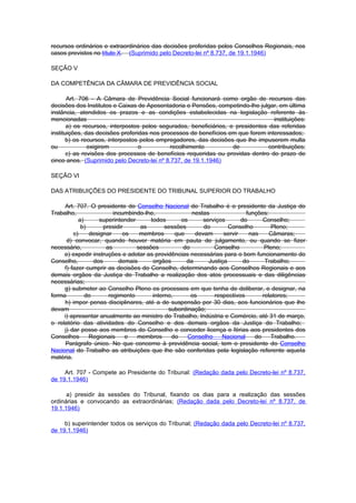 recursos ordinários e extraordinários das decisões proferidas pelos Conselhos Regionais, nos
casos previstos no título X. (Suprimido pelo Decreto-lei nº 8.737, de 19.1.1946)

SEÇÃO V

DA COMPETÊNCIA DA CÂMARA DE PREVIDÊNCIA SOCIAL

       Art. 706 - A Câmara de Previdência Social funcionará como orgão de recursos das
decisões dos Institutos e Caixas de Aposentadoria e Pensões, competindo-lhe julgar, em última
instância, atendidos os prazos e as condições estabelecidas na legislação referente às
mencionadas                                                                        instituições:
       a) os recursos, interpostos pelos segurados, beneficiários, e presidentes das referidas
instituições, das decisões proferidas nos processos de benefícios em que forem interessados;
       b) os recursos, interpostos pelos empregadores, das decisões que lhe impuserem multa
ou             exigirem           o          recolhimento           de           contribuições;
       c) as revisões dos processos de benefícios requeridas ou providas dentro do prazo de
cinco anos. (Suprimido pelo Decreto-lei nº 8.737, de 19.1.1946)

SEÇÃO VI

DAS ATRIBUIÇÕES DO PRESIDENTE DO TRIBUNAL SUPERIOR DO TRABALHO

     Art. 707. O presidente do Conselho Nacional do Trabalho é o presidente da Justiça do
Trabalho,                incumbindo-lhe,              nestas               funções:
           a)      superintender      todos       os      serviços       do      Conselho;
            b)       presidir     as        sessões       do        Conselho        Pleno;
         c)    designar      os   membros       que    devam      servir    nas     Câmaras;
      d) convocar, quando houver matéria em pauta de julgamento, ou quando se fizer
necessário,           as         sessões           do         Conselho            Pleno;
     e) expedir instruções e adotar as providências necessárias para o bom funcionamento do
Conselho,        dos       demais      orgãos       da      Justiça       do      Trabalho;
     f) fazer cumprir as decisões do Conselho, determinando aos Conselhos Regionais e aos
demais orgãos da Justiça do Trabalho a realização dos atos processuais e das diligências
necessárias;
     g) submeter ao Conselho Pleno os processos em que tenha de deliberar, e designar, na
forma         do       regimento       interno,       os      respectivos        relatores;
     h) impor penas disciplinares, até a de suspensão por 30 dias, aos funcionários que lhe
devam                                        subordinação;
     i) apresentar anualmente ao ministro do Trabalho, Indústria e Comércio, até 31 de março,
o relatório das atividades do Conselho e dos demais orgãos da Justiça do Trabalho;
     j) dar posse aos membros do Conselho e conceder licença e férias aos presidentes dos
Conselhos      Regionais      e  membros      do    Conselho     Nacional     do    Trabalho.
      Parágrafo único. No que concerne à previdência social, tem o presidente do Conselho
Nacional do Trabalho as atribuições que lhe são conferidas pela legislação referente aqueIa
matéria.

     Art. 707 - Compete ao Presidente do Tribunal: (Redação dada pelo Decreto-lei nº 8.737,
de 19.1.1946)

      a) presidir às sessões do Tribunal, fixando os dias para a realização das sessões
ordinárias e convocando as extraordinárias; (Redação dada pelo Decreto-lei nº 8.737, de
19.1.1946)

     b) superintender todos os serviços do Tribunal; (Redação dada pelo Decreto-lei nº 8.737,
de 19.1.1946)
 