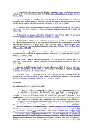 c) expedir instruções e adotar as providências necessárias para o bom funcionamento do
Tribunal e dos demais órgãos da Justiça do Trabalho; (Redação dada pelo Decreto-lei nº 8.737,
de 19.1.1946)

       d) fazer cumprir as decisões originárias do Tribunal, determinando aos Tribunais
Regionais e aos demais órgãos da Justiça do Trabalho a realização dos atos processuais e das
diligências necessárias; (Redação dada pelo Decreto-lei nº 8.737, de 19.1.1946)

     e) submeter ao Tribunal os processos em que tenha de deliberar e designar, na forma do
Regimento Interno, os respectivos relatores; (Redação dada pelo Decreto-lei nº 8.737, de
19.1.1946)

      f) despachar os recursos interpostos pelas partes e os demais papéis em que deva
deliberar; (Redação dada pelo Decreto-lei nº 8.737, de 19.1.1946)

     g) determinar as alterações que se fizerem necessárias na lotação do pessoal da Justiça
do Trabalho, fazendo remoções ex officio de servidores entre os Tribunais Regionais, Juntas de
Conciliação e Julgamento e outros órgãos; bem como conceder as requeridas que julgar
convenientes ao serviço, respeitada a lotação de cada órgão; (Redação dada pelo Decreto-lei
nº 8.737, de 19.1.1946)

      h) conceder licenças e férias aos servidores do Tribunal, bem como impor-Ihes as penas
disciplinares que excederem da alçada das demais autoridades; (Redação dada pelo Decreto-
lei nº 8.737, de 19.1.1946)

      i) dar posse e conceder licença aos membros do Tribunal, bem como conceder licenças e
férias aos Presidentes dos Tribunais Regionais; (Redação dada pelo Decreto-lei nº 8.737, de
19.1.1946)

     j) apresentar ao Ministro do Trabalho, Industria e Comercio, até 31 de março de cada ano,
o relatório das atividades do Tribunal e dos demais órgãos da Justiça do Trabalho. (Redação
dada pelo Decreto-lei nº 8.737, de 19.1.1946)

      Parágrafo único - O Presidente terá 1 (um) secretário por ele designado dentre os
funcionários lotados no Tribunal, e será auxiliado por servidores designados nas mesmas
condições. (Redação dada pelo Decreto-lei nº 8.737, de 19.1.1946)

SEÇÃO VII

DAS ATRIBUIÇÕES DO VICE-PRESIDENTE

            Art.         708.       Incumbe          ao         1º       vice-presidente:
       a) substituir o presidente do Conselho nas suas faltas e impedimentos;
     b) presidir as sessões ordinárias e extraordinárias da Câmara de Justiça do Trabalho e
designar, na forma do regimento interno, os relatores dos processos submetidos à sua
deliberação;
       c) presidir a instrução dos processos de competência da Câmara;
     d) presidir a audiência de conciliação nos dissídios coletivos de competência da Câmara;
     e) praticar, em geral, todos os atos administrativos necessários ao perfeito desempenho
de                                        suas                                       atribuições.
     Art. 708. Compete ao Vice - Presidente do Conselho; (Redação dada pelo Decreto-lei nº
8.737,                                       de                                       19.1.1946)
     a) substituir o presidente em suas faltas e impedimentos; (Redação dada pelo Decreto-lei
nº                          8.737,                         de                         19.1.1946)
     b) exercer funções carregadoras em relação aos Conselhos Regionais e aos respectivos
presidentes, podendo conhecer e decidir reclamações nos casos em que não houve recursos
legal contra atos atentatórios à boa ordem processual. (Redação dada pelo Decreto-lei nº
8.737,                                       de                                       19.1.1946)
 