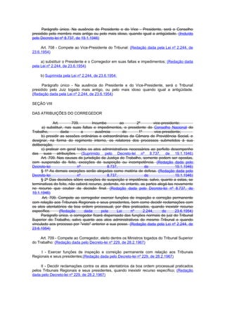 Parágrafo único. Na ausência do Presidente e do Vice - Presidente, será o Conselho
presidido pelo membro mais antigo ou pelo mais idoso, quando igual a antigüidade. (Incluído
pelo Decreto-lei nº 8.737, de 19.1.1946)

     Art. 708 - Compete ao Vice-Presidente do Tribunal: (Redação dada pela Lei nº 2.244, de
23.6.1954)

     a) substituir o Presidente e o Corregedor em suas faltas e impedimentos; (Redação dada
pela Lei nº 2.244, de 23.6.1954)

     b) Suprimida pela Lei nº 2.244, de 23.6.1954:

      Parágrafo único - Na ausência do Presidente e do Vice-Presidente, será o Tribunal
presidido pelo Juiz togado mais antigo, ou pelo mais idoso quando igual a antigüidade.
(Redação dada pela Lei nº 2.244, de 23.6.1954)

SEÇÃO VIII

DAS ATRIBUIÇÕES DO CORREGEDOR

             Art.       709.         Incumbe        ao       2º         vice-presidente:
      a) substituir, nas suas faltas e impedimentos, o presidente do Conselho Nacional do
Trabalho,          dada        a       ausência       do      1º        vice-presidente;
     b) presidir as sessões ordinárias e extraordinárias da Câmara de Previdência Social, e
designar, na forma do regimento interno, os relatores dos processos submetidos à sua
deliberação;
     c) praticar em geral todos os atos administrativos necessários ao perfeito desempenho
das suas atribuições. (Suprimido pelo Decreto-lei nº 8.737, de 19.1.1946)
     Art. 709. Nas causas de jurisdição da Justiça do Trabalho, somente podem ser opostas,
com suspensão do feito, exceções de suspeição ou incompetência. (Redação dada pelo
Decreto-lei                 nº               8.737,               de                 19.1.1946)
     § 1º As demais exceções serão alegadas como matéria de defesa. (Redação dada pelo
Decreto-lei                 nº               8.737,               de                 19.1.1946)
     § 2º Das decisões sôbre exceções de suspeição e impetência. salvo, quanto a estas, se
terminativas do feito, não caberá recurso, podendo, no entanto, as partes alegá-las novamente
no recurso que couber da decisão final. (Redação dada pelo Decreto-lei nº 8.737, de
19.1.1946)
      Art. 709. Compete ao corregedor exercer funções de inspeção e correção permanente
com relação aos Tribunais Regionais e seus presidentes, bem como decidir reclamações com
os atos atentatórios da boa ordem processual, por êles praticados, quando inexistir recurso
específico.       (Redação       dada     pela    Lei     nº     2.244,      de      23.6.1954)
     Parágrafo único. o corregedor ficará dispensado das funções normais de juiz do Tribunal
Superior do Trabalho, salvo quanto aos atos administrativos do mesmo Tribunal e quando
vinculado aos processo por "visto" anterior a sua posse. (Redação dada pela Lei nº 2.244, de
23.6.1954)

     Art. 709 - Compete ao Corregedor, eleito dentre os Ministros togados do Tribunal Superior
do Trabalho: (Redação dada pelo Decreto-lei nº 229, de 28.2.1967)

     I - Exercer funções de inspeção e correição permanente com relação aos Tribunais
Regionais e seus presidentes;(Redação dada pelo Decreto-lei nº 229, de 28.2.1967)

     II - Decidir reclamações contra os atos atentatórios da boa ordem processual praticados
pelos Tribunais Regionais e seus presidentes, quando inexistir recurso específico; (Redação
dada pelo Decreto-lei nº 229, de 28.2.1967)
 