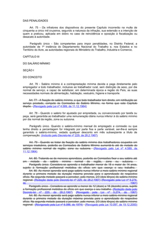 DAS PENALIDADES

     Art. 75 - Os infratores dos dispositivos do presente Capítulo incorrerão na multa de
cinquenta a cinco mil cruzeiros, segundo a natureza da infração, sua extensão e a intenção de
quem a praticou, aplicada em dobro no caso de reincidência e oposição à fiscalização ou
desacato à autoridade.

      Parágrafo único - São competentes para impor penalidades, no Distrito Federal, a
autoridade de 1ª instância do Departamento Nacional do Trabalho e, nos Estados e no
Território do Acre, as autoridades regionais do Ministério do Trabalho, Industria e Comercio.

CAPÍTULO III

DO SALÁRIO MÍNIMO

SEÇÃO I

DO CONCEITO

     Art. 76 - Salário mínimo é a contraprestação mínima devida e paga diretamente pelo
empregador a todo trabalhador, inclusive ao trabalhador rural, sem distinção de sexo, por dia
normal de serviço, e capaz de satisfazer, em determinada época e região do País, as suas
necessidades normais de alimentação, habitação, vestuário, higiene e transporte.

     Art. 77 - A fixação do salário mínimo, a que todo trabalhador tem direito, em retribuição ao
serviço prestado, compete às Comissões de Salário Mínimo, na forma que este Capítulo
dispõe. (Revogado pela Lei nº 4.589, de 11.12.1964)

     Art. 78 - Quando o salário for ajustado por empreitada, ou convencionado por tarefa ou
peça, será garantida ao trabalhador uma remuneração diária nunca inferior à do salário mínimo
por dia normal da região, zona ou subzona.

     Parágrafo único. Quando o salário-mínimo mensal do empregado a comissão ou que
tenha direito a percentagem for integrado por parte fixa e parte variável, ser-lhe-á sempre
garantido o salário-mínimo, vedado qualquer desconto em mês subseqüente a título de
compensação. (Incluído pelo Decreto-lei nº 229, de 28.2.1967)

      Art. 79 - Quando se tratar da fixação do salário mínimo dos trabalhadores ocupados em
serviços insalubres, poderão as Comissões de Salário Mínimo aumentá-lo até de metade do
salário mínimo normal da região, zona ou subzona. (Revogado pelo Lei nº 4.589, de
11.12.1964)

      Art. 80. Tratando-se de menores aprendizes, poderão as Comissões fixar o seu salário até
em      metade do salário mínimo normal da região, zona ou subzona.
      Parágrafo único. Considera-se aprendiz o trabalhador menor de 18 e maior de 14 anos,
sujeito à formação profissional metódica do ofício em que exerça o seu trabalho.
      Art. 80. Ao menor aprendiz será pago salário nunca inferior a meio salário-mínimo regional
durante a primeira metade da duração máxima prevista para o aprendizado do respectivo
ofício. Na segunda metade passará a perceber, pelo menos, 2/3 (dois têrços) do salário-mínimo
regional. (Redação dada pelo Decreto-lei nº 229, de 28.2.1967) (Revogado pela Lei nº 5.274,
de                                                                                        1967)
      Parágrafo único - Considera-se aprendiz a menor de 12 (doze) a 18 (dezoito) anos, sujeito
a formação profissional metódica do ofício em que exerça o seu trabalho. (Redação dada pelo
Decreto-lei nº 229, de 28.2.1967) (Revogado pela Lei nº 5.274, de 1967)
      Art. 80. Ao menor aprendiz será pago salário nunca inferior a meio salário-mínimo regional
durante a primeira metade da duração máxima prevista para o aprendizado do respectivo
ofício. Na segunda metade passará a perceber, pelo menos, 2/3 (dois têrços) do salário-mínimo
regional. (Revigorado pela Lei nº 6.086, de 1974) (Revogado pela Lei 10.097, de 19.12.2000)
 