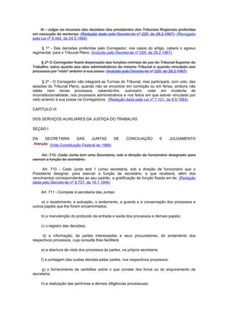 III - Julgar os recursos das decisões dos presidentes dos Tribunais Regionais proferidas
em execução de sentença. (Redação dada pelo Decreto-lei nº 229, de 28.2.1967) (Revogado
pela Lei nº 5.442, de 24.5.1968)

     § 1º - Das decisões proferidas pelo Corregedor, nos casos do artigo, caberá o agravo
regimental, para o Tribunal Pleno. (Incluído pelo Decreto-lei nº 229, de 28.2.1967)

     § 2º O Corregedor ficará dispensado das funções normais de juiz do Tribunal Superior do
Trabalho, salvo quanto aos atos administrativos do mesmo Tribunal e quando vinculado aos
processos por "visto" anterior à sua posse. (Incluído pelo Decreto-lei nº 229, de 28.2.1967)

      § 2º - O Corregedor não integrará as Turmas do Tribunal, mas participará, com voto, das
sessões do Tribunal Pleno, quando não se encontrar em correição ou em férias, embora não
relate nem revise processos, cabendo-lhe, outrossim, votar em incidente de
inconstitucionalidade, nos processos administrativos e nos feitos em que estiver vinculado por
visto anterior à sua posse na Corregedoria. (Redação dada pela Lei nº 7.121, de 8.9.1983)

CAPÍTULO VI

DOS SERVIÇOS AUXILIARES DA JUSTIÇA DO TRABALHO

SEÇÃO I

DA     SECRETARIA         DAS      JUNTAS       DE     CONCILIAÇÃO            E   JULGAMENTO
          (Vide Constituição Federal de 1988)

     Art. 710. Cada Junta tem uma Secretaria, sob a direção do funcionário designado para
exercer a função de secretário.

     Art. 710 - Cada Junta terá 1 (uma) secretaria, sob a direção de funcionário que o
Presidente designar, para exercer a função de secretário, e que receberá, além dos
vencimentos correspondentes ao seu padrão, a gratificação de função fixada em lei. (Redação
dada pelo Decreto-lei nº 8.737, de 19.1.1946)

     Art. 711 - Compete à secretaria das Juntas:

     a) o recebimento, a autuação, o andamento, a guarda e a conservação dos processos e
outros papéis que lhe forem encaminhados;

     b) a manutenção do protocolo de entrada e saída dos processos e demais papéis;

     c) o registro das decisões;

     d) a informação, às partes interessadas e seus procuradores, do andamento dos
respectivos processos, cuja consulta lhes facilitará;

     e) a abertura de vista dos processos às partes, na própria secretaria;

     f) a contagem das custas devidas pelas partes, nos respectivos processos;

     g) o fornecimento de certidões sobre o que constar dos livros ou do arquivamento da
secretaria;

     h) a realização das penhoras e demais diligências processuais;
 